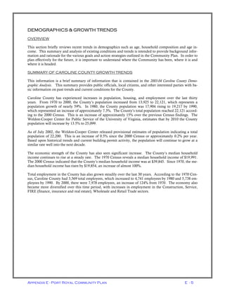 Appendix E - Port Royal Community Plan E - 5
DEMOGRAPHICS & GROWTH TRENDS
OVERVIEW
This section briefly reviews recent trends in demographics such as age, household composition and age in-
come. This summary and analysis of existing conditions and trends is intended to provide background infor-
mation and rationale for the various goals and action strategies outlined in the Community Plan. In order to
plan effectively for the future, it is important to understand where the Community has been, where it is and
where it is headed.
SUMMARY OF CAROLINE COUNTY GROWTH TRENDS
This information is a brief summary of information that is contained in the 2003-04 Caroline County Demo-
graphic Analysis. This summary provides public officials, local citizens, and other interested parties with ba-
sic information on past trends and current conditions for the County.
Caroline County has experienced increases in population, housing, and employment over the last thirty
years. From 1970 to 2000, the County’s population increased from 13,925 to 22,121, which represents a
population growth of nearly 59%. In 1980, the County population was 17,904 rising to 19,217 by 1990,
which represented an increase of approximately 7.3%. The County’s total population reached 22,121 accord-
ing to the 2000 Census. This is an increase of approximately 15% over the previous Census findings. The
Weldon-Cooper Center for Public Service of the University of Virginia, estimates that by 2010 the County
population will increase by 13.5% to 25,099.
As of July 2002, the Weldon-Cooper Center released provisional estimates of population indicating a total
population of 22,200. This is an increase of 0.5% since the 2000 Census or approximately 0.2% per year.
Based upon historical trends and current building permit activity, the population will continue to grow at a
similar rate well into the next decade.
The economic strength of the County has also seen significant increase. The County’s median household
income continues to rise at a steady rate. The 1970 Census reveals a median household income of $19,991.
The 2000 Census indicated that the County’s median household income was at $39,845. Since 1970, the me-
dian household income has risen by $19,854, an increase of almost 100%.
Total employment in the County has also grown steadily over the last 30 years. According to the 1970 Cen-
sus, Caroline County had 3,569 total employees, which increased to 4,741 employees by 1980 and 5,738 em-
ployees by 1990. By 2000, there were 7,978 employees, an increase of 124% from 1970. The economy also
became more diversified over this time period, with increases in employment in the Construction, Service,
FIRE (finance, insurance and real estate), Wholesale and Retail Trade sectors.
 