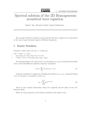 1 FOURIER TRANSFORM
Spectral solution of the 2D Homogeneous
acoustical wave equation
Author: Ing. Jhonatan Andr´es Amado Valderrama.
The concept of Fourier transform comes from the idea that a signal can be represented
as the sum of many harmonic signals of diﬀerent frequencies.
1 Fourier Transform
Consider a ricker source f(t) for t < T given by:
1 def r i c k e r ( t , fq ) :
2 arg=(np . pi ∗∗2) ∗( fq ∗∗2) ∗( t ∗∗2)
3 r i c k e r =(1.0 −2.0∗ arg ) ∗np . exp(−arg )
As mentioned before, the ricker source can decompose as a sum of individual sinusoidal
waves, each with diﬀerent amplitude, frequency and phases.
y (t) =
n
An sin (ωnt + φn) (1)
A Fourier transform is a simple way of ﬁnding the numbers An, ωn, φn. In general having
a set of N points, it is possible to write 1 as,
yn =
N−1
k=0
ˆyke2πikn/N
(2)
where ˆyk now contains information about the amplitude and the phase of the k-th
harmonic mode.
These are some properties of the Fourier transform if the signal is real.
1
 