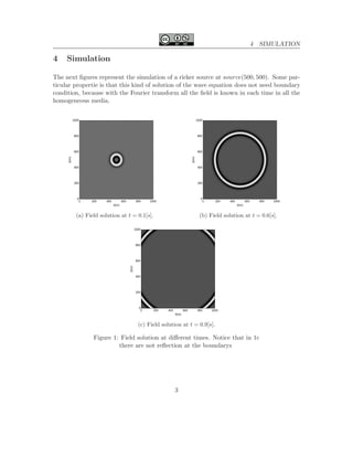 4 SIMULATION
4 Simulation
The next ﬁgures represent the simulation of a ricker source at source(500, 500). Some par-
ticular propertie is that this kind of solution of the wave equation does not need boundary
condition, because with the Fourier transform all the ﬁeld is known in each time in all the
homogeneous media.
(a) Field solution at t = 0.1[s]. (b) Field solution at t = 0.6[s].
(c) Field solution at t = 0.9[s].
Figure 1: Field solution at diﬀerent times. Notice that in 1c
there are not reﬂection at the boundarys
3
 