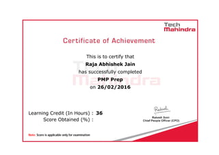  
                      
This is to certify that
Raja Abhishek Jain
has successfully completed
PMP Prep
on 26/02/2016
      Learning Credit (In Hours) :  36
      Score Obtained (%) :  
      Note: Score is applicable only for examination
 
