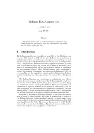 Huﬀman Data Compression
Joseph S. Lee
May 22, 2011
Abstract
This paper gives a guide for implementing binary compression algo-
rithms through the use of binary trees, and then examines the real-life
uses that binary compression oﬀers.
1 Introduction
The Huﬀman Algorithm was created in the early 1950s by David Huﬀman when
he was a PhD student at MIT. At the time, Huﬀman was a student in an
applied mathematics course and was given the option of either writing a research
paper on ﬁnding the most eﬃcient binary compression code or taking the ﬁnal
exam. Though Huﬀman decided to research a compression algorithm, he nearly
gave up and began studying for his ﬁnal exam before he discovered that a
binary-tree frequency-sorting method was extremely eﬃcient in compressing
any given message sequence. Thus, Huﬀman invented binary compression, a
method of repackaging long messages into shorter encoded messages, which can
be reassembled into the original data without any loss of information. Huﬀman
published his ﬁndings the following year in the Proceedings of the I.R.E. journal
[1].
The Huﬀman Algorithm was revolutionary in producing the most eﬃcient
method of compressing any text document. The Huﬀman Algorithm is a lossless
compression method, which signiﬁes that it does not discard any data during
the compression process. Although the Huﬀman Algorithm is crucial for the
compression of important text ﬁles such as articles or bank records, it has not
been incorporated into the compression of video and still images until the intro-
duction of HuﬀYUV and Adaptive Binary Optimization (ABO), which employ
the Huﬀman Algorithm in the lossless compression of video and image ﬁles.
In Section 2, we illustrate some basic concepts of how compression works
using a simple dictionary method. In Section 3, we show how to implement
the Huﬀman Algorithm, giving examples of encoding a string of characters into
compressed text. In Section 4, we give an example of a modiﬁcation of the Huﬀ-
man Algorithm, the Hu-Tucker Algorithm, as demonstrated by Lii [2]. Finally,
in Section 5, we explore how the Huﬀman Algorithm is implemented in modern
compression programs for videos, photos, and documents.
 