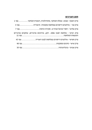 ‫העניינים‬ ‫תוכן‬
‫ראשון‬ ‫פרק‬-.‫המחקר‬ ‫השערת‬ ,‫מתודולוגיה‬ ,‫המחקר‬ ‫שאלת‬ :‫מבוא‬'‫.................עמ‬/
‫שני‬ ‫פרק‬-.‫תיאוריה‬ :‫מקומית‬ ‫במלחמה‬ ‫וריסונים‬ ‫אילוצים‬'‫.........................עמ‬0
‫שלישי‬ ‫פרק‬-.‫וניתוח‬ ‫סקירה‬ :‫וארה"ב‬ ‫ישראל‬ ‫יחסי‬'‫....................................עמ‬9
‫רביעי‬ ‫פרק‬-‫לבנון‬ ‫מלחמת‬0660‫שחקנים‬ ,‫מרכזיים‬ ‫אירועים‬ ,‫רקע‬ :‫מרכזיים‬
'‫המלחמה..............................................................................עמ‬ ‫ותוצאות‬//
‫חמישי‬ ‫פרק‬-‫השנייה‬ ‫לבנון‬ ‫במלחמת‬ ‫וריסונים‬ ‫אילוצים‬.'‫..........................עמ‬03
‫שישי‬ ‫פרק‬-.‫ומסקנות‬ ‫סיכום‬'‫...............................................................עמ‬05
‫שביעי‬ ‫פרק‬-.‫ביבליוגרפיה‬'‫...................................................................עמ‬86
 