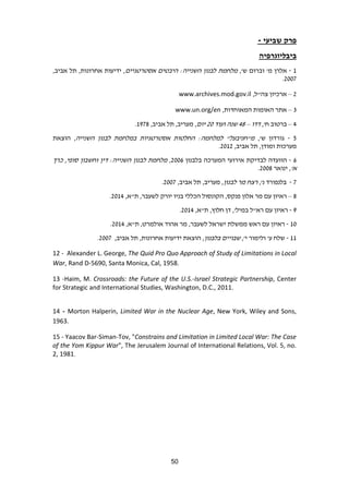 51
‫שביעי‬ ‫פרק‬-
‫ביבליוגרפיה‬
1-‫מ‬ ‫אלרן‬'‫ש‬ ‫וברום‬',‫אסטרטגיים‬ ‫היבטים‬ :‫השנייה‬ ‫לבנון‬ ‫מלחמת‬,‫אחרונות‬ ‫ידיעות‬ ,,‫אביב‬ ‫תל‬
6003.
6–,‫צה"ל‬ ‫ארכיון‬www.archives.mod.gov.il
9–,‫המאוחדות‬ ‫האומות‬ ‫אתר‬www.un.org/en
4–,'‫ח‬ ‫ברטוב‬‫דדו‬–49‫ועוד‬ ‫שנה‬60‫יום‬,‫אביב‬ ‫תל‬ ,‫מעריב‬ ,1839.
2-‫ש‬ ‫גורדון‬',‫השנייה‬ ‫לבנון‬ ‫במלחמת‬ ‫אסטרטגיות‬ ‫החלטות‬ :‫למלחמה‬ "‫מ"חניבעל‬‫הוצאת‬ ,
,‫ומודן‬ ‫מערכות‬,‫אביב‬ ‫תל‬6016.
2-‫בלבנון‬ ‫המערכה‬ ‫אירועי‬ ‫לבדיקת‬ ‫הוועדה‬6002,‫כרך‬ ,‫סופי‬ ‫וחשבון‬ ‫דין‬ :‫השנייה‬ ‫לבנון‬ ‫מלחמת‬
'‫א‬‫ינואר‬ ,6009.
3-'‫נ‬ ‫בלנפורד‬,,‫לבנון‬ ‫מר‬ ‫רצח‬,‫אביב‬ ‫תל‬ ,‫מעריב‬6003.
9–‫אלון‬ ‫מר‬ ‫עם‬ ‫ראיון‬‫פנקס‬,‫הכללי‬ ‫הקונסול‬‫יורק‬ ‫בניו‬‫לשעבר‬,‫ת"א‬ ,6014.
8-,‫ת"א‬ ,‫חלוץ‬ ‫דן‬ ,'‫במיל‬ ‫רא"ל‬ ‫עם‬ ‫ראיון‬6014.
10-,‫ת"א‬ ,‫אולמרט‬ ‫אהוד‬ ‫מר‬ ,‫לשעבר‬ ‫ישראל‬ ‫ממשלת‬ ‫ראש‬ ‫עם‬ ‫ראיון‬6014.
11-‫ע‬ ‫שלח‬'‫י‬ ‫ולימור‬',‫בלבנון‬ ‫שבויים‬,‫אחרונות‬ ‫ידיעות‬ ‫הוצאת‬ ,,‫אביב‬ ‫תל‬6003.
12 - Alexander L. George, The Quid Pro Quo Approach of Study of Limitations in Local
War, Rand D-5690, Santa Monica, Cal, 1958.
13 -Haim, M. Crossroads: the Future of the U.S.-Israel Strategic Partnership, Center
for Strategic and International Studies, Washington, D.C., 2011.
14 - Morton Halperin, Limited War in the Nuclear Age, New York, Wiley and Sons,
1963.
15 - Yaacov Bar-Siman-Tov, "Constrains and Limitation in Limited Local War: The Case
of the Yom Kippur War", The Jerusalem Journal of International Relations, Vol. 5, no.
2, 1981.
 