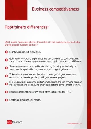 www.apptrainers.com
Apptrainers differences:
What makes Apptrainers better than others in the training sector and why
should you do business with us?
Business competitiveness
Highly Experienced instructors.
Gain hands-on coding experience and get answers to your questions
so you can start creating your own smart applications with confidence.
Save development time and frustration by focusing exclusively on
smart mobile application development with expert guidance.
Take advantage of our smaller class size to get all your questions
answered or even to get help with your current project.
Our labs are well equipped with iMac machines and we provide genuine
Mac environment for genuine smart applications development training.
Ability to retake the courses again after completion for FREE
Centralized location in Amman.
 