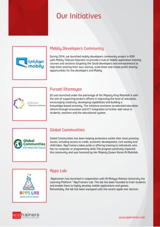 Our Initiatives
Mobily Developers Community
During 2014, we launched mobily developers community project in KSA
with Mobily Telecom Operator to provide a hub of mobile application training
courses and sessions targeting the Saudi developers and entrepreneurs to
help them starting their own startup, scale them and create profit sharing
opportunities for the developers and Mobily.
Fursati liltamayoz
JEI was launched under the patronage of His Majesty King Abdullah II with
the aim of supporting Jordan's efforts in improving the level of education,
encouraging creativity, developing capabilities and building a
knowledge-based economy. The initiative envisions accelerated education
reform through innovation and ICT integration to further add value to
students, teachers and the educational system.
Global Communities
Global Communities has been helping Jordanians tackle their most pressing
issues, including access to credit, economic development, civil society and
child labor, AppTrainers takes pride in offering training to individuals who
has no computer or programming skills.The program positively impacted
the community and was honored by Her Majesty Queen Rania Al Abdullah.
Apps Lab:
Apptrainers has launched in cooperation with Al-Ahliyya Amman University the
Learning Platform ” AppTrainers Lab. The lab has been founded to train students
and enable them to highly develop mobile applications and games.
Remarkably, the lab has been equipped with the recent apple mac devices.
WHERE SUCCESS BEGINS
Education Initiative
JORDAN
www.apptrainers.com
 