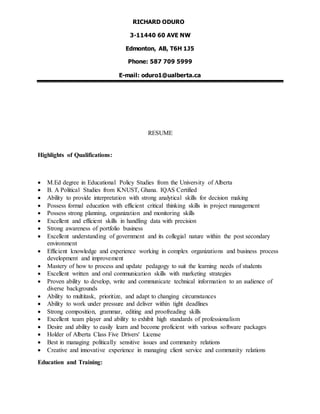 RICHARD ODURO
3-11440 60 AVE NW
Edmonton, AB, T6H 1J5
Phone: 587 709 5999
E-mail: oduro1@ualberta.ca
RESUME
Highlights of Qualifications:
 M.Ed degree in Educational Policy Studies from the University of Alberta
 B. A Political Studies from KNUST, Ghana. IQAS Certified
 Ability to provide interpretation with strong analytical skills for decision making
 Possess formal education with efficient critical thinking skills in project management
 Possess strong planning, organization and monitoring skills
 Excellent and efficient skills in handling data with precision
 Strong awareness of portfolio business
 Excellent understanding of government and its collegial nature within the post secondary
environment
 Efficient knowledge and experience working in complex organizations and business process
development and improvement
 Mastery of how to process and update pedagogy to suit the learning needs of students
 Excellent written and oral communication skills with marketing strategies
 Proven ability to develop, write and communicate technical information to an audience of
diverse backgrounds
 Ability to multitask, prioritize, and adapt to changing circumstances
 Ability to work under pressure and deliver within tight deadlines
 Strong composition, grammar, editing and proofreading skills
 Excellent team player and ability to exhibit high standards of professionalism
 Desire and ability to easily learn and become proficient with various software packages
 Holder of Alberta Class Five Drivers' License
 Best in managing politically sensitive issues and community relations
 Creative and innovative experience in managing client service and community relations
Education and Training:
 