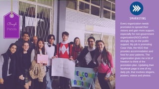 SMARKETING
Every organization needs
promotion to spread their
visions and gain more support,
especially for non­government
organization(NGO) which
strongly rely on the public
support. My job is promoting
Casa Vida, the NGO that
provides accommodation and
food for poor patients. The
organization gives me a lot of
freedom to think of the
promotion plan. Updating their
facebook page is one of my
daily job, that involves slogans,
posters, videos and photos. 
  
Brazil
Panda
 