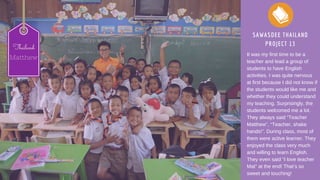 SAWASDEE THAILAND
PROJECT 13
It was my first time to be a
teacher and lead a group of
students to have English
activities. I was quite nervous
at first because I did not know if
the students would like me and
whether they could understand
my teaching. Surprisingly, the
students welcomed me a lot.
They always said “Teacher
Matthew”, “Teacher, shake
hands!”. During class, most of
them were active learner. They
enjoyed the class very much
and willing to learn English.
They even said “I love teacher
Mat” at the end! That’s so
sweet and touching!
Thailand
Matthew
 