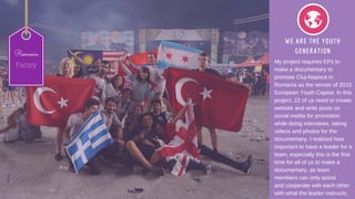 WE ARE THE YOUTH
GENERATION
My project requires EPs to
make a documentary to
promote Cluj­Napoca in
Romania as the winner of 2015
European Youth Capital. In this
project, 22 of us need to create
website and write posts on
social media for promotion
while doing interviews, taking
videos and photos for the
documentary. I realized how
important to have a leader for a
team, especially this is the first
time for all of us to make a
documentary, as team
members can only assist
and cooperate with each other
with what the leader instructs.
Romania
Pansy
 