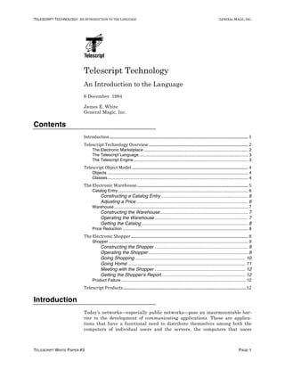 TELESCRIPT TECHNOLOGY: AN	INTRODUCTION	TO	THE	LANGUAGE	 GENERAL	MAGIC,	INC.
TELESCRIPT WHITE PAPER #3 PAGE 1
Telescript Technology
An Introduction to the Language
6 December 1994
James E. White
General Magic, Inc.
Contents
Introduction	.................................................................................................................................................	1	
Telescript	Technology	Overview	........................................................................................................	2	
The Electronic Marketplace.......................................................................................... 2
The Telescript Language.............................................................................................. 3
The Telescript Engine................................................................................................... 3
Telescript	Object	Model	..........................................................................................................................	4	
Objects ......................................................................................................................... 4
Classes......................................................................................................................... 4
The	Electronic	Warehouse	.....................................................................................................................	5	
Catalog Entry................................................................................................................ 6
Constructing a Catalog Entry ................................................................... 6
Adjusting a Price ...................................................................................... 6
Warehouse ................................................................................................................... 7
Constructing the Warehouse.................................................................... 7
Operating the Warehouse ........................................................................ 7
Getting the Catalog .................................................................................. 8
Price Reduction ............................................................................................................ 8
The	Electronic	Shopper	...........................................................................................................................	8	
Shopper........................................................................................................................ 9
Constructing the Shopper ........................................................................ 9
Operating the Shopper............................................................................. 9
Going Shopping ..................................................................................... 10
Going Home ........................................................................................... 11
Meeting with the Shopper ...................................................................... 12
Getting the Shopper’s Report................................................................. 12
Product Failure ........................................................................................................... 12
Telescript	Products	.................................................................................................................................	12	
Introduction
Today’s networks—especially public networks—pose an insurmountable bar-
rier to the development of communicating applications. These are applica-
tions that have a functional need to distribute themselves among both the
computers of individual users and the servers, the computers that users
 