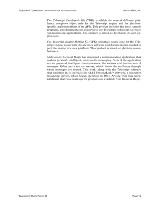 TELESCRIPT TECHNOLOGY: AN	INTRODUCTION	TO	THE	LANGUAGE	 GENERAL	MAGIC,	INC.
TELESCRIPT WHITE PAPER #3 PAGE 13
The Telescript Developer’s Kit (TDK), available for several different plat-
forms, comprises object code for the Telescript engine and for platform-
specific implementations of its APIs. This product includes the tools, sample
programs, and documentation required to use Telescript technology to create
communicating applications. The product is aimed at developers of such ap-
plications.
The Telescript Engine Porting Kit (TPK) comprises source code for the Tele-
script engine, along with the ancillary software and documentation needed to
port the engine to a new platform. This product is aimed at platform manu-
facturers.
Additionally, General Magic has developed a communicating application that
enables personal, intelligent, multi-media messaging. Parts of the application
run on personal intelligent communicators, the sources and destinations of
messages. Other parts run on servers, which house the mailboxes through
which messages are routed. This work, along with the Telescript software
that underlies it, is the basis for AT&T PersonaLink™ Services, a consumer
messaging service, which began operation in 1994. Arising from this work,
additional electronic mail-specific products are available from General Magic.
 