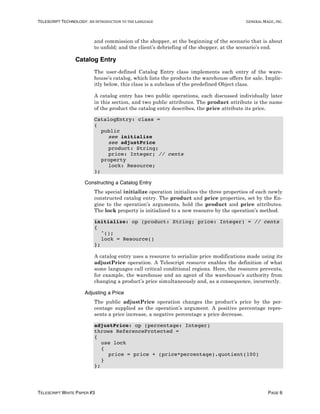 TELESCRIPT TECHNOLOGY: AN	INTRODUCTION	TO	THE	LANGUAGE	 GENERAL	MAGIC,	INC.
TELESCRIPT WHITE PAPER #3 PAGE 6
and commission of the shopper, at the beginning of the scenario that is about
to unfold; and the client’s debriefing of the shopper, at the scenario’s end.
Catalog Entry
The user-defined Catalog Entry class implements each entry of the ware-
house’s catalog, which lists the products the warehouse offers for sale. Implic-
itly below, this class is a subclass of the predefined Object class.
A catalog entry has two public operations, each discussed individually later
in this section, and two public attributes. The product attribute is the name
of the product the catalog entry describes, the price attribute its price.
CatalogEntry: class =
(
public
see initialize
see adjustPrice
product: String;
price: Integer; // cents
property
lock: Resource;
);
Constructing a Catalog Entry
The special initialize operation initializes the three properties of each newly
constructed catalog entry. The product and price properties, set by the En-
gine to the operation’s arguments, hold the product and price attributes.
The lock property is initialized to a new resource by the operation’s method.
initialize: op (product: String; price: Integer) = // cents
{
^();
lock = Resource()
};
A catalog entry uses a resource to serialize price modifications made using its
adjustPrice operation. A Telescript resource enables the definition of what
some languages call critical conditional regions. Here, the resource prevents,
for example, the warehouse and an agent of the warehouse’s authority from
changing a product’s price simultaneously and, as a consequence, incorrectly.
Adjusting a Price
The public adjustPrice operation changes the product’s price by the per-
centage supplied as the operation’s argument. A positive percentage repre-
sents a price increase, a negative percentage a price decrease.
adjustPrice: op (percentage: Integer)
throws ReferenceProtected =
{
use lock
{
price = price + (price*percentage).quotient(100)
}
};
 