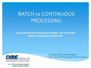 BATCH vs CONTINUOUS
PROCESSING
CAN CONTINUOUS PROCESSING WORK FOR YOUR GMP
FACILITY/PROCESS OPERATION?
Eric Sipe, Senior Process Engineer
Tim J. Hancock, Ph.D, Senior Process Engineer
 
