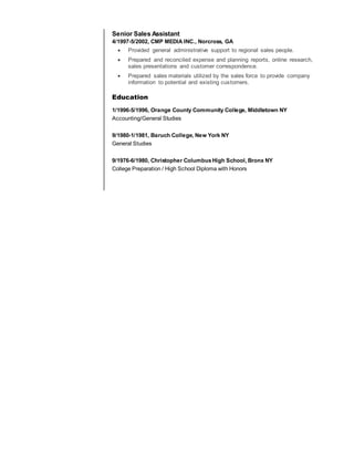 Senior Sales Assistant
4/1997-5/2002, CMP MEDIA INC., Norcross, GA
 Provided general administrative support to regional sales people.
 Prepared and reconciled expense and planning reports, online research,
sales presentations and customer correspondence.
 Prepared sales materials utilized by the sales force to provide company
information to potential and existing customers.
Education
1/1996-5/1996, Orange County Community College, Middletown NY
Accounting/General Studies
9/1980-1/1981, Baruch College, New York NY
General Studies
9/1976-6/1980, Christopher ColumbusHigh School, Bronx NY
College Preparation / High School Diploma with Honors
 