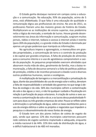 Texto-Base   11

       O Estado ganha destaque nacional em campos como a educa-
ção e a comunicação. Na educação, 93% da população, acima de 5
anos, está alfabetizada. O que falta é uma educação de qualidade e
remuneração digna aos profissionais de ensino. No ano de 2011, os
professores fizeram uma das maiores greves da história do Estado.
Multiplicaram-se as instituições de ensino superior, mas predomina
nelas a lógica do mercado, a vontade de lucros. Houve grande desen-
volvimento nas áreas da informação e comunicação, surgiram muitos
jornais, rádios e internet, todavia o acesso à internet ainda é restrito
(para 26% da população), e a grande mídia do Estado é dominada por
apenas um grupo poderoso que manipula as informações.
       Na agricultura impera o agronegócio, o monocultivo em gran-
des propriedades, a concentração de terra e o controle da produção
e do capital por grandes empresas. A falta de produção de alimentos
para o consumo interno e o uso de agrotóxicos comprometem a saú-
de da população. As pequenas propriedades exercem atividades que
absorvem muita mão de obra, geralmente da família, mas a baixa re-
muneração, a falta de descanso semanal e a falta de políticas públicas
de proteção, crédito e de incentivo provocam o êxodo rural e diversos
outros problemas humanos, sociais e ecológicos.
       A multiplicação de barragens e a mercantilização e privatização da
água, diante das possibilidades do uso de energia solar e eólica, denotam
a falta de responsabilidade e seriedade dos governos no que tange à de-
fesa da ecologia e da vida. 56% dos municípios sofrem a contaminação
do solo e das águas (cf. IBGE), e não há qualquer cuidado e fiscalização em
relação à perfuração de poços artesianos. A criação de suínos e aves au-
menta a contaminação do solo e do ar, e os lucros dessa produtividade fi-
cam para duas ou três grandes empresas do setor. Pouco se reflete sobre
a diminuição e a privatização da água, sobre as taxas exorbitantes para o
uso da energia elétrica e sobre os projetos e negociatas que impedem a
pesquisa e o desenvolvimento de novas fontes de energia.
       O Estado tem um dos piores índices de coleta de esgoto do
país, sendo que apenas 12% dos municípios catarinenses possuem
rede coletora de esgoto sanitário implantado e adequado, enquanto
a média nacional é de 44%. 22% têm rede de distribuição de água, e
o déficit habitacional é de 400 mil moradias.
 