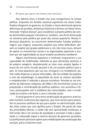 12    11º Encontro Estadual das CEBs


3	    O grito que brota do nosso chão político
       Nos últimos anos, o Estado vive uma reengenharia no campo
político. Enquanto em âmbito nacional segmentos da classe traba-
lhadora chegaram ao governo, no Estado a classe dominante ignorou
diferenças de partidos, distâncias históricas e formou um bloco único,
chamado “tríplice aliança”, para inviabilizar o projeto político do cam-
po democrático popular. Constata-se, também, uma forte diminuição
no interesse pela política por parte das classes populares. Muitas li-
deranças populares, ao assumirem determinadas funções políticas,
negam suas origens, esquecem projetos que antes defendiam, dei-
xam-se cooptar por grupos poderosos e, em não raros casos, deixam
de apoiar os movimentos sociais e as organizações populares e aca-
bam por dar legitimidade ao atual modelo econômico neoliberal.
       Alguns movimentos populares e sindicatos esqueceram a sua
capacidade de mobilização, voltando-se para demandas pontuais e
da própria categoria, abandonando as lutas mais amplas ligadas à
busca de um outro mundo possível e de um projeto político para o
país. As lutas populares, por sua vez, emergem e se multiplicam, po-
rém estão dispersas e pouco articuladas, não há unidade de projetos
e nem de metodologia. A capacidade de atrair os setores excluídos
e empobrecidos é reduzida a poucas iniciativas. Percebe-se um em-
penho de lideranças religiosas, de ONGs e de movimentos sociais na
proposição e reivindicação de políticas públicas, nos conselhos e fó-
runs, preocupadas com o cotidiano das comunidades, com a erradi-
cação da miséria e da fome, e com a inclusão social.
       O atual governo é uma mera continuação do governo anterior,
pois mantém a estrutura das regionais, que mais servem para acomo-
dar os parceiros políticos do que para ajudar na administração, além
dos altos custos que isso significa para o Estado. Do ponto de vista
das prioridades básicas, a saúde não tem apresentado mudanças, o
SUS ainda não é um serviço de qualidade e acessível a toda a popu-
lação, e a educação segue o mesmo descaso de governos passados;
os profissionais precisam apelar para mobilizações de paralisação dos
serviços, para se fazerem ouvir.
 