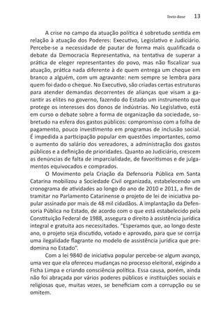 Texto-Base   13

       A crise no campo da atuação política é sobretudo sentida em
relação à atuação dos Poderes: Executivo, Legislativo e Judiciário.
Percebe-se a necessidade de pautar de forma mais qualificada o
debate da Democracia Representativa, na tentativa de superar a
prática de eleger representantes do povo, mas não fiscalizar sua
atuação, prática nada diferente à de quem entrega um cheque em
branco a alguém, com um agravante: nem sempre se lembra para
quem foi dado o cheque. No Executivo, são criadas certas estruturas
para atender demandas decorrentes de alianças que visam a ga-
rantir as elites no governo, fazendo do Estado um instrumento que
protege os interesses dos donos de indústrias. No Legislativo, está
em curso o debate sobre a forma de organização da sociedade, so-
bretudo na esfera dos gastos públicos: compromisso com a folha de
pagamento, pouco investimento em programas de inclusão social.
É impedida a participação popular em questões importantes, como
o aumento do salário dos vereadores, a administração dos gastos
públicos e a definição de prioridades. Quanto ao Judiciário, crescem
as denúncias de falta de imparcialidade, de favoritismos e de julga-
mentos equivocados e comprados.
       O Movimento pela Criação da Defensoria Pública em Santa
Catarina mobilizou a Sociedade Civil organizada, estabelecendo um
cronograma de atividades ao longo do ano de 2010 e 2011, a fim de
tramitar no Parlamento Catarinense o projeto de lei de iniciativa po-
pular assinado por mais de 48 mil cidadãos. A implantação da Defen-
soria Pública no Estado, de acordo com o que está estabelecido pela
Constituição Federal de 1988, assegura o direito à assistência jurídica
integral e gratuita aos necessitados. “Esperamos que, ao longo deste
ano, o projeto seja discutido, votado e aprovado, para que se corrija
uma ilegalidade flagrante no modelo de assistência jurídica que pre-
domina no Estado”.
       Com a lei 9840 de iniciativa popular percebe-se algum avanço,
uma vez que ela ofereceu mudanças no processo eleitoral, exigindo a
Ficha Limpa e criando consciência política. Essa causa, porém, ainda
não foi abraçada por vários poderes públicos e instituições sociais e
religiosas que, muitas vezes, se beneficiam com a corrupção ou se
omitem.
 