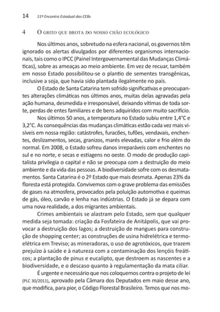14    11º Encontro Estadual das CEBs


4	    O grito que brota do nosso chão ecológico
        Nos últimos anos, sobretudo na esfera nacional, os governos têm
ignorado os alertas divulgados por diferentes organismos internacio-
nais, tais como o IPCC (Painel Intergovernamental das Mudanças Climá-
ticas), sobre as ameaças ao meio ambiente. Em vez de recuar, também
em nosso Estado possibilitou-se o plantio de sementes transgênicas,
inclusive a soja, que havia sido plantada ilegalmente no país.
        O Estado de Santa Catarina tem sofrido significativas e preocupan-
tes alterações climáticas nos últimos anos, muitas delas agravadas pela
ação humana, desmedida e irresponsável, deixando vítimas de toda sor-
te, perdas de entes familiares e de bens adquiridos com muito sacrifício.
        Nos últimos 50 anos, a temperatura no Estado subiu entre 1,4°C e
3,2°C. As consequências das mudanças climáticas estão cada vez mais vi-
síveis em nossa região: catástrofes, furacões, tufões, vendavais, enchen-
tes, deslizamentos, secas, granizos, marés elevadas, calor e frio além do
normal. Em 2008, o Estado sofreu danos irreparáveis com enchentes no
sul e no norte, e secas e estiagens no oeste. O modo de produção capi-
talista privilegia o capital e não se preocupa com a destruição do meio
ambiente e da vida das pessoas. A biodiversidade sofre com os desmata-
mentos. Santa Catarina é o 2º Estado que mais desmata. Apenas 23% da
floresta está protegida. Convivemos com o grave problema das emissões
de gases na atmosfera, provocados pela poluição automotiva e queimas
de gás, óleo, carvão e lenha nas indústrias. O Estado já se depara com
uma nova realidade, a dos migrantes ambientais.
        Crimes ambientais se alastram pelo Estado, sem que qualquer
medida seja tomada: criação da Fosfateira de Anitápolis, que vai pro-
vocar a destruição dos lagos; a destruição de mangues para constru-
ção de shopping center; as construções de usina hidrelétrica e termo-
elétrica em Treviso; as mineradoras, o uso de agrotóxicos, que trazem
prejuízo à saúde e à natureza com a contaminação dos lençóis freáti-
cos; a plantação de pinus e eucalipto, que destroem as nascentes e a
biodiversidade, e o descaso quanto à regulamentação da mata ciliar.
        É urgente e necessário que nos coloquemos contra o projeto de lei
(PLC 30/2011), aprovado pela Câmara dos Deputados em maio desse ano,
que modifica, para pior, o Código Florestal Brasileiro. Temos que nos mo-
 