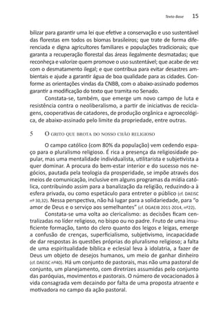 Texto-Base   15

bilizar para garantir uma lei que efetive a conservação e uso sustentável
das florestas em todos os biomas brasileiros; que trate de forma dife-
renciada e digna agricultores familiares e populações tradicionais; que
garanta a recuperação florestal das áreas ilegalmente desmatadas; que
reconheça e valorize quem promove o uso sustentável; que acabe de vez
com o desmatamento ilegal; e que contribua para evitar desastres am-
bientais e ajude a garantir água de boa qualidade para as cidades. Con-
forme as orientações vindas da CNBB, com o abaixo-assinado podemos
garantir a modificação do texto que tramita no Senado.
        Constata-se, também, que emerge um novo campo de luta e
resistência contra o neoliberalismo, a partir de iniciativas de recicla-
gens, cooperativas de catadores, de produção orgânica e agroecológi-
ca, de abaixo-assinado pelo limite da propriedade, entre outras.

5	    O grito que brota do nosso chão religioso
        O campo católico (com 80% da população) vem cedendo espa-
ço para o pluralismo religioso. É rica a presença da religiosidade po-
pular, mas uma mentalidade individualista, utilitarista e subjetivista a
quer dominar. A procura do bem-estar interior e do sucesso nos ne-
gócios, pautada pela teologia da prosperidade, se impõe através dos
meios de comunicação, inclusive em alguns programas da mídia cató-
lica, contribuindo assim para a banalização da religião, reduzindo-a à
esfera privada, ou como espetáculo para entreter o público (cf. DAEISC
nº 30,32). Nessa perspectiva, não há lugar para a solidariedade, para “o
amor de Deus e o serviço aos semelhantes” (cf. DGAEIB 2011-2014, nº22).
        Constata-se uma volta ao clericalismo: as decisões ficam cen-
tralizadas no líder religioso, no bispo ou no padre. Fruto de uma insu-
ficiente formação, tanto do clero quanto dos leigos e leigas, emerge
a confusão de crenças, superficialismo, subjetivismo, incapacidade
de dar respostas às questões próprias do pluralismo religioso; a falta
de uma espiritualidade bíblica e eclesial leva à idolatria, a fazer de
Deus um objeto de desejos humanos, um meio de ganhar dinheiro
(cf. DAEISC nº40). Há um conjunto de pastorais, mas não uma pastoral de
conjunto, um planejamento, com diretrizes assumidas pelo conjunto
das paróquias, movimentos e pastorais. O número de vocacionados à
vida consagrada vem decaindo por falta de uma proposta atraente e
motivadora no campo da ação pastoral.
 