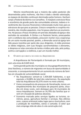 16    11º Encontro Estadual das CEBs


      Mesmo reconhecendo que a maioria das ações pastorais são
desenvolvidas pelas mulheres, não lhes é dada a devida valorização,
os espaços de decisões continuam dominados pelos homens. Ganham
corpo a Pastoral do dízimo e os Conselhos. É invejável a estrutura física
e econômica de grande parte das comunidades eclesiais, todavia o in-
vestimento dos recursos financeiros é direcionado muito mais para as
estruturas do que para as pessoas. Cresce o empenho e o espírito mis-
sionário, das missões populares, mas há pouca abertura ao ecumenis-
mo. Há poucas e fracas iniciativas em prol dos afastados da Igreja e dos
excluídos da sociedade. A Cáritas e as Pastorais Sociais, preocupadas
com o cotidiano das comunidades, procuram manter viva a esperança
de um outro mundo possível, porém, a dimensão social da Igreja tem
tido pouco incentivo por parte dos seus dirigentes. A mídia promove
os ídolos religiosos, com suas liturgias sacramentalistas e alienantes,
e despreza as lutas concretas de tantos cristãos pela vida, pela justiça,
contra a corrupção e a violência, e por um mundo melhor.

6	    O grito que brota no chão da Arquidiocese
       A Arquidiocese de Florianópolis é formada por 30 municípios,
com uma área de 8.645 km2.
       Como grande parte dos municípios se situa geograficamente na
área litorânea, o número de migrantes em busca de oportunidades é
crescente, e consequentemente há um aumento do número de famí-
lias em situação de vulnerabilidade social.
       99 Na Arquidiocese somam-se 1.434.669 habitantes, o que
          equivale a 24,08% do total dos catarinenses. Da população
          total da Arquidiocese 92,57% vivem no meio urbano;
       99 Como consequência do processo de litoralização, temos um
          empobrecimento dos municípios de pequeno porte, situa-
          dos em áreas rurais, com destaque para 16 municípios de
          nossa Arquidiocese. Somam-se 14,79% das famílias que vi-
          vem em situação de pobreza absoluta.
       99 Economia marcada pelos serviços ligados ao turismo, co-
          mércio, pesca, agricultura familiar e serviços. Nos últimos
          anos, a pesca artesanal cedeu lugar para a maricultura, com
          a produção de mexilhões, ostras e camarão. O setor que
          mais emprega mão-de-obra é o da construção civil;
 