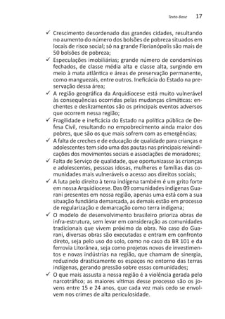 Texto-Base   17

99 Crescimento desordenado das grandes cidades, resultando
   no aumento do número dos bolsões de pobreza situados em
   locais de risco social; só na grande Florianópolis são mais de
   50 bolsões de pobreza;
99 Especulações imobiliárias; grande número de condomínios
   fechados, de classe média alta e classe alta, surgindo em
   meio à mata atlântica e áreas de preservação permanente,
   como manguezais, entre outros. Ineficácia do Estado na pre-
   servação dessa área;
99 A região geográfica da Arquidiocese está muito vulnerável
   às consequências ocorridas pelas mudanças climáticas: en-
   chentes e deslizamentos são os principais eventos adversos
   que ocorrem nessa região;
99 Fragilidade e ineficácia do Estado na política pública de De-
   fesa Civil, resultando no empobrecimento ainda maior dos
   pobres, que são os que mais sofrem com as emergências;
99 A falta de creches e de educação de qualidade para crianças e
   adolescentes tem sido uma das pautas nas principais reivindi-
   cações dos movimentos sociais e associações de moradores;
99 Falta de Serviço de qualidade, que oportunizasse às crianças
   e adolescentes, pessoas idosas, mulheres e famílias das co-
   munidades mais vulneráveis o acesso aos direitos sociais;
99 A luta pelo direito à terra indígena também é um grito forte
   em nossa Arquidiocese. Das 09 comunidades indígenas Gua-
   rani presentes em nossa região, apenas uma está com a sua
   situação fundiária demarcada, as demais estão em processo
   de regularização e demarcação como terra indígena;
99 O modelo de desenvolvimento brasileiro prioriza obras de
   infra-estrutura, sem levar em consideração as comunidades
   tradicionais que vivem próximo da obra. No caso do Gua-
   rani, diversas obras são executadas e entram em confronto
   direto, seja pelo uso do solo, como no caso da BR 101 e da
   ferrovia Litorânea, seja como projetos novos de investimen-
   tos e novas indústrias na região, que chamam de sinergia,
   reduzindo drasticamente os espaços no entorno das terras
   indígenas, gerando pressão sobre essas comunidades;
99 O que mais assusta a nossa região é a violência gerada pelo
   narcotráfico; as maiores vítimas desse processo são os jo-
   vens entre 15 e 24 anos, que cada vez mais cedo se envol-
   vem nos crimes de alta periculosidade.
 