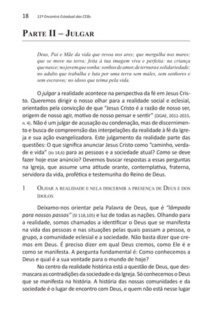 18    11º Encontro Estadual das CEBs



Parte II – Julgar

      Deus, Pai e Mãe da vida que revoa nos ares; que mergulha nos mares;
      que se move na terra; feita à tua imagem viva e perfeita: na criança
      que nasce; no jovem que sonha: sonhos de amor, de ternura e solidariedade;
      no adulto que trabalha e luta por uma terra sem males, sem senhores e
      sem escravos; no idoso que teima pela vida.

        O julgar a realidade acontece na perspectiva da fé em Jesus Cris-
to. Queremos dirigir o nosso olhar para a realidade social e eclesial,
orientados pela convicção de que “Jesus Cristo é a razão de nosso ser,
origem de nosso agir, motivo de nosso pensar e sentir” (DGAE, 2011-2015,
n. 4). Não é um julgar de acusação ou condenação, mas de discernimen-
to e busca de compreensão das interpelações da realidade à fé da Igre-
ja e sua ação evangelizadora. Este julgamento da realidade parte das
questões: O que significa anunciar Jesus Cristo como “caminho, verda-
de e vida” (Jo 14,6) para as pessoas e a sociedade atual? Como se deve
fazer hoje esse anúncio? Devemos buscar respostas a essas perguntas
na Igreja, que assume uma atitude orante, contemplativa, fraterna,
servidora da vida, profética e testemunha do Reino de Deus.

1	    Olhar a realidade e nela discernir a presença de Deus e dos
      ídolos

       Deixamo-nos orientar pela Palavra de Deus, que é “lâmpada
para nossos passos” (Sl 118,105) e luz de todas as nações. Olhando para
a realidade, somos chamados a identificar o Deus que se manifesta
na vida das pessoas e nas situações pelas quais passam a pessoa, o
grupo, a comunidade eclesial e a sociedade. Não basta dizer que cre-
mos em Deus. É preciso dizer em qual Deus cremos, como Ele é e
como se manifesta. A pergunta fundamental é: Como conhecemos a
Deus e qual é a sua vontade para o mundo de hoje?
       No centro da realidade histórica está a questão de Deus, que des-
mascara as contradições da sociedade e da Igreja. Só conhecemos o Deus
que se manifesta na história. A história das nossas comunidades e da
sociedade é o lugar de encontro com Deus, e quem não está nesse lugar
 