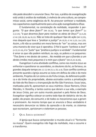 Texto-Base   19

não pode descobrir e anunciar Deus. Por isso, a prática de evangelização
está unida à análise da realidade, à vivência de uma cultura, ao compro-
misso social, como exigências da fé. Ao procurar conhecer a realidade,
nos capacitamos espiritualmente para uma ação evangelizadora eficaz.
         É fundamental, na constatação da realidade, responder à per-
gunta: “O que devo fazer?” (Mt 19,16); “o que temos que fazer?” (Lc
2,12.14); “o que devemos fazer para realizar as obras de Deus?” (Jo 6,28;
cf. At 2,38; 26,20; Ap 16,11). Não se trata de qualquer tipo de ação (Mt 12,33),
mas daquela que leva a “praticar a justiça” (At 10,35; cf. At 11,33; 1Jo 2,29).
Assim, a fé não se constitui em mera forma de “ver” as coisas, mas em
uma maneira de viver que é operativa. O fiel é quem “conhece a Javé”
(Jr 22,15-16), é o “justo” que “pratica a justiça e a verdade”. Fundamental
é amar os que não podem retribuir, ou seja, os pobres e os pequenos:
“Tive fome e me destes de comer... Na medida em que o fizerdes a um
destes irmãos mais pequenos é a mim que o fazeis” (Mt 25,35-36.40).
         Evangelizar é uma atividade conflitiva, como nos mostra Jesus ao
enfrentar e questionar os sacerdotes, os doutores da lei, os fariseus, os
grandes daquele tempo (Mc 11-13; Mt 23; Lc 20; Jo 8). Esse conflito continua
presente quando a Igreja assume as lutas em defesa da vida e do meio
ambiente, Projetos de Lei como os da Ficha Limpa, da defensoria públi-
ca e do limite da propriedade, abaixo-assinados contra a privatização
da Vale do Rio Doce e a transposição do Rio São Francisco. Essas lutas,
motivadas pela fé, apresentam os seus mártires: Oscar Romero, Chico
Mendes, Ir. Dorothy, e tantos outros que deram a sua vida, a exemplo
de Jesus Cristo, por um outro mundo possível e pelo Reino de Deus.
Evangelizar significa colocar-se contra todo tipo de idolatria: do ter, do
poder, do prazer, do consumir, e de todos os mecanismos que a geram
e promovem. Ao mesmo tempo que se anuncia o Deus verdadeiro é
necessário denunciar os ídolos da opressão e da morte, os sistemas
que escravizam, aprisionam e violentam as pessoas.

2 	Qual Igreja queremos?
      A Igreja que busca compreender o mundo atual e é “fermento
na massa”. Quem evangeliza não foge da realidade, mas a assume e
a transforma.
 