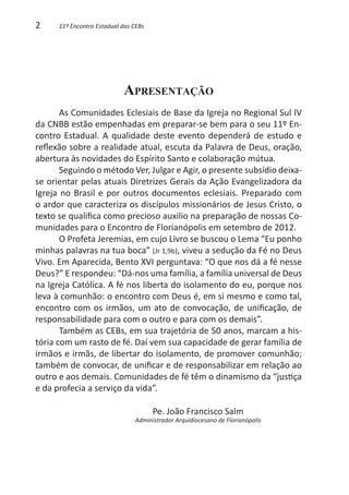2     11º Encontro Estadual das CEBs




                            Apresentação
       As Comunidades Eclesiais de Base da Igreja no Regional Sul IV
da CNBB estão empenhadas em preparar-se bem para o seu 11º En-
contro Estadual. A qualidade deste evento dependerá de estudo e
reflexão sobre a realidade atual, escuta da Palavra de Deus, oração,
abertura às novidades do Espírito Santo e colaboração mútua.
       Seguindo o método Ver, Julgar e Agir, o presente subsídio deixa-
se orientar pelas atuais Diretrizes Gerais da Ação Evangelizadora da
Igreja no Brasil e por outros documentos eclesiais. Preparado com
o ardor que caracteriza os discípulos missionários de Jesus Cristo, o
texto se qualifica como precioso auxilio na preparação de nossas Co-
munidades para o Encontro de Florianópolis em setembro de 2012.
       O Profeta Jeremias, em cujo Livro se buscou o Lema “Eu ponho
minhas palavras na tua boca” (Jr 1,9b), viveu a sedução da Fé no Deus
Vivo. Em Aparecida, Bento XVI perguntava: “O que nos dá a fé nesse
Deus?” E respondeu: “Dá-nos uma família, a família universal de Deus
na Igreja Católica. A fé nos liberta do isolamento do eu, porque nos
leva à comunhão: o encontro com Deus é, em si mesmo e como tal,
encontro com os irmãos, um ato de convocação, de unificação, de
responsabilidade para com o outro e para com os demais”.
       Também as CEBs, em sua trajetória de 50 anos, marcam a his-
tória com um rasto de fé. Daí vem sua capacidade de gerar família de
irmãos e irmãs, de libertar do isolamento, de promover comunhão;
também de convocar, de unificar e de responsabilizar em relação ao
outro e aos demais. Comunidades de fé têm o dinamismo da “justiça
e da profecia a serviço da vida”.

                                       Pe. João Francisco Salm
                                Administrador Arquidiocesano de Florianópolis
 
