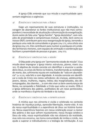Texto-Base   21

     A Igreja CEBs entende que sua missão e espiritualidade apre-
sentam exigências e urgências:

a)   	   Exigências e urgências para a Igreja
        Exige um repensamento de suas estruturas e instituições, na
coragem de abandonar os fardos institucionais que não mais corres-
pondem à necessidade de atualização e dinamização da evangelização.
Assim existe de fato uma “Igreja família”, “Igreja doméstica”, com rela-
ções de proximidade e compromissos mútuos. As CEBs, bem como os
nossos GR/F, contribuem para essa reorganização da Igreja, tornando a
paróquia uma rede de comunidades e grupos (DAp 173), uma célula viva
da Igreja (DAp 170). Eles contribuem para nuclear as paróquias em unida-
des territoriais menores, com equipes de animação e coordenação que
facilitam a proximidade de pessoas e grupos. (DAp 372).

b)   	   Exigências e urgências para a missão
        O DAp pede uma Igreja em “permanente estado de missão”. Essa
missão deve impregnar a Igreja inteira: estruturas, planos, níveis (DAp
365). O objetivo da missão consiste em identificar e anunciar o verda-
deiro Deus, os sinais do Reino na história, transformando as realidades
de morte, dor, sofrimento injusto em realidades de “vida em abundân-
cia” (Jo 10,10), vida feliz e com dignidade. A missão consiste em identifi-
car o rosto de Cristo nos rostos sofredores: de crianças, adolescentes,
jovens, idosos, mulheres, negros, índios; dos marginalizados, dos de-
sempregados, dos doentes..., e com eles viver as bem-aventuranças do
Reino, na compaixão e fidelidade a Cristo que neles se revela. CEBs é
a Igreja defensora dos pobres, acolhedora de um novo pentecostes,
onde se manifesta o Espírito da Verdade e da Justiça.

c)   	   Exigências e urgências para a espiritualidade
       A mística que nos alimenta é vivida e celebrada no contexto
histórico de injustiça-justiça, opressão-libertação, morte-vida. A raiz
da nossa espiritualidade é a experiência de Deus na história huma-
na. Nessa experiência fazemos em nossa celebração ecoar o clamor
dos pobres e dos que sofrem injustamente; nossa liturgia celebra o
Deus da vida; nossa espiritualidade não nos distancia da realidade,
mas nela nos encarna, nos torna comunidade de irmãos e irmãs, nos
ajuda a superar o individualismo e a teologia da retribuição. A sua
 