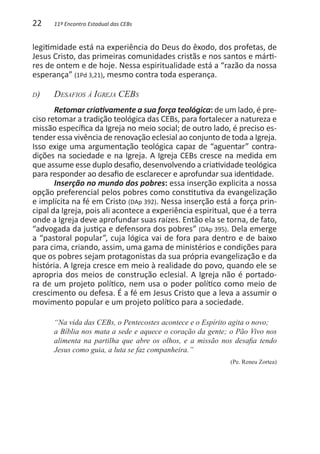 22     11º Encontro Estadual das CEBs


legitimidade está na experiência do Deus do êxodo, dos profetas, de
Jesus Cristo, das primeiras comunidades cristãs e nos santos e márti-
res de ontem e de hoje. Nessa espiritualidade está a “razão da nossa
esperança” (1Pd 3,21), mesmo contra toda esperança.

d)   	Desafios à Igreja CEBs
       Retomar criativamente a sua força teológica: de um lado, é pre-
ciso retomar a tradição teológica das CEBs, para fortalecer a natureza e
missão específica da Igreja no meio social; de outro lado, é preciso es-
tender essa vivência de renovação eclesial ao conjunto de toda a Igreja.
Isso exige uma argumentação teológica capaz de “aguentar” contra-
dições na sociedade e na Igreja. A Igreja CEBs cresce na medida em
que assume esse duplo desafio, desenvolvendo a criatividade teológica
para responder ao desafio de esclarecer e aprofundar sua identidade.
       Inserção no mundo dos pobres: essa inserção explicita a nossa
opção preferencial pelos pobres como constitutiva da evangelização
e implícita na fé em Cristo (DAp 392). Nessa inserção está a força prin-
cipal da Igreja, pois ali acontece a experiência espiritual, que é a terra
onde a Igreja deve aprofundar suas raízes. Então ela se torna, de fato,
“advogada da justiça e defensora dos pobres” (DAp 395). Dela emerge
a “pastoral popular”, cuja lógica vai de fora para dentro e de baixo
para cima, criando, assim, uma gama de ministérios e condições para
que os pobres sejam protagonistas da sua própria evangelização e da
história. A Igreja cresce em meio à realidade do povo, quando ele se
apropria dos meios de construção eclesial. A Igreja não é portado-
ra de um projeto político, nem usa o poder político como meio de
crescimento ou defesa. É a fé em Jesus Cristo que a leva a assumir o
movimento popular e um projeto político para a sociedade.

       “Na vida das CEBs, o Pentecostes acontece e o Espírito agita o novo;
       a Bíblia nos mata a sede e aquece o coração da gente; o Pão Vivo nos
       alimenta na partilha que abre os olhos, e a missão nos desafia tendo
       Jesus como guia, a luta se faz companheira.”
                                                            (Pe. Reneu Zortea)
 