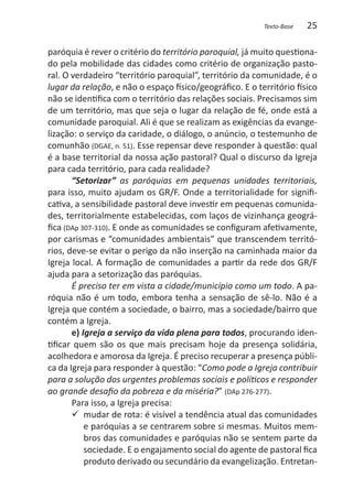 Texto-Base   25

paróquia é rever o critério do território paroquial, já muito questiona-
do pela mobilidade das cidades como critério de organização pasto-
ral. O verdadeiro “território paroquial”, território da comunidade, é o
lugar da relação, e não o espaço físico/geográfico. E o território físico
não se identifica com o território das relações sociais. Precisamos sim
de um território, mas que seja o lugar da relação de fé, onde está a
comunidade paroquial. Ali é que se realizam as exigências da evange-
lização: o serviço da caridade, o diálogo, o anúncio, o testemunho de
comunhão (DGAE, n. 51). Esse repensar deve responder à questão: qual
é a base territorial da nossa ação pastoral? Qual o discurso da Igreja
para cada território, para cada realidade?
       “Setorizar” as paróquias em pequenas unidades territoriais,
para isso, muito ajudam os GR/F. Onde a territorialidade for signifi-
cativa, a sensibilidade pastoral deve investir em pequenas comunida-
des, territorialmente estabelecidas, com laços de vizinhança geográ-
fica (DAp 307-310). E onde as comunidades se configuram afetivamente,
por carismas e “comunidades ambientais” que transcendem territó-
rios, deve-se evitar o perigo da não inserção na caminhada maior da
Igreja local. A formação de comunidades a partir da rede dos GR/F
ajuda para a setorização das paróquias.
       É preciso ter em vista a cidade/município como um todo. A pa-
róquia não é um todo, embora tenha a sensação de sê-lo. Não é a
Igreja que contém a sociedade, o bairro, mas a sociedade/bairro que
contém a Igreja.
       e) Igreja a serviço da vida plena para todos, procurando iden-
tificar quem são os que mais precisam hoje da presença solidária,
acolhedora e amorosa da Igreja. É preciso recuperar a presença públi-
ca da Igreja para responder à questão: “Como pode a Igreja contribuir
para a solução dos urgentes problemas sociais e políticos e responder
ao grande desafio da pobreza e da miséria?” (DAp 276-277).
       Para isso, a Igreja precisa:
       99 mudar de rota: é visível a tendência atual das comunidades
           e paróquias a se centrarem sobre si mesmas. Muitos mem-
           bros das comunidades e paróquias não se sentem parte da
           sociedade. E o engajamento social do agente de pastoral fica
           produto derivado ou secundário da evangelização. Entretan-
 