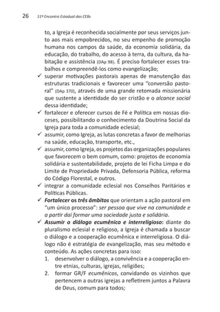 26   11º Encontro Estadual das CEBs


        to, a Igreja é reconhecida socialmente por seus serviços jun-
        to aos mais empobrecidos, no seu empenho de promoção
        humana nos campos da saúde, da economia solidária, da
        educação, do trabalho, do acesso à terra, da cultura, da ha-
        bitação e assistência (DAp 98). É preciso fortalecer esses tra-
        balhos e compreendê-los como evangelização;
     99 superar  motivações pastorais apenas de manutenção das
        estruturas tradicionais e favorecer uma “conversão pasto-
        ral” (DAp 370), através de uma grande retomada missionária
        que sustente a identidade do ser cristão e o alcance social
        dessa identidade;
     99 fortalecer e oferecer cursos de Fé e Política em nossas dio-
        ceses, possibilitando o conhecimento da Doutrina Social da
        Igreja para toda a comunidade eclesial;
     99 assumir, como Igreja, as lutas concretas a favor de melhorias
        na saúde, educação, transporte, etc.,
     99 assumir, como Igreja, os projetos das organizações populares
        que favorecem o bem comum, como: projetos de economia
        solidária e sustentabilidade, projeto de lei Ficha Limpa e do
        Limite de Propriedade Privada, Defensoria Pública, reforma
        do Código Florestal, e outros.
     99 integrar a comunidade eclesial nos Conselhos Paritários e
        Políticas Públicas.
     99 Fortalecer os três âmbitos que orientam a ação pastoral em
        “um único processo”: ser pessoa que vive na comunidade e
        a partir daí formar uma sociedade justa e solidária.
     99 Assumir o diálogo ecumênico e interreligioso: diante do
        pluralismo eclesial e religioso, a Igreja é chamada a buscar
        o diálogo e a cooperação ecumênica e interreligiosa. O diá-
        logo não é estratégia de evangelização, mas seu método e
        conteúdo. As ações concretas para isso:
        1. 	 desenvolver o diálogo, a convivência e a cooperação en-
             tre etnias, culturas, igrejas, religiões;
        2. 	 formar GR/F ecumênicos, convidando os vizinhos que
             pertencem a outras igrejas a refletirem juntos a Palavra
             de Deus, comum para todos;
 