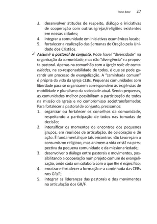 Texto-Base   27

   3. 	 desenvolver atitudes de respeito, diálogo e iniciativas
        de cooperação com outras igrejas/religiões existentes
        em nossas cidades;
   4. 	 integrar a comunidade em iniciativas ecumênicas locais;
   5. 	 fortalecer a realização das Semanas de Oração pela Uni-
        dade dos Cristãos.
99 Assumir a pastoral de conjunto. Pode haver “diversidade” na
   organização da comunidade, mas não “divergência” na propos-
   ta pastoral. Apenas na comunhão com a Igreja rede de comu-
   nidades, na co-responsabilidade de todos, é que se pode ga-
   rantir um processo de evangelização. A “caminhada comum”
   é própria da vida da Igreja CEBs. Pequenas comunidades com
   liberdade para se organizarem correspondem às exigências de
   mobilidade e pluralismo da sociedade atual. Sendo pequenas,
   as comunidades melhor possibilitam a participação de todos
   na missão da Igreja e no compromisso sociotransformador.
   Para fortalecer a pastoral de conjunto, precisamos:
   1. 	 organizar ou fortalecer os conselhos da comunidade,
        respeitando a participação de todos nas tomadas de
        decisão;
   2. 	 intensificar os momentos de encontros dos pequenos
        grupos, em reuniões de articulação, de celebração e de
        ação. É fundamental que tais encontros não favoreçam o
        consumismo religioso, mas animem a vida cristã na pers-
        pectiva da pequena comunidade e da missionariedade;
   3. 	 desenvolver o diálogo entre pastorais e movimentos, pos-
        sibilitando a cooperação num projeto comum de evangeli-
        zação, onde cada um colabora com o que lhe é específico;
   4. 	 enraizar e fortalecer a formação e a caminhada das CEBs
        nos GR/F;
   5. 	 integrar as lideranças das pastorais e dos movimentos
        na articulação dos GR/F.
 