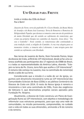 28    11º Encontro Estadual das CEBs



                  Um Olhar para Frente
      Irmãs e irmãos das CEBs do Brasil
      Paz e Bem!

      Juazeiro do Norte, terra do padrinho Pe. Cícero Romão, da Beata Maria
      de Arauújo e do Beato José Lourenço. Terra de Romeiros e Romeiras de
      Religiosidade Popular, que destaca a romaria como um ato de penitência
      de muita liberdade que dá sentido ao sofrimento do romeiro(a), que
      criam sua própria liturgia nos caminhos de Juazeiro. Jesus disse: “Eu
      sou o Caminho”. Neste sentido, os romeiros(as) dão continuidade a
      esta tradição cristã, a religião do Caminho. A cruz traz alegria para os
      momentos vividos, a romaria não é alienante, é uma terapia para dar
      sentido ao sofrimento com liberdade.


      Nas terras de Juazeiro do Norte, Dom Fernando Panico, bispo
da diocese de Crato, anfitriã do 13º Intereclesial, desde já faz uma ca-
lorosa acolhida aos participantes dos 17 regionais da CNBB do Brasil,
e a todas as representatividades da América Latina, dizendo: “Este-
jam na terra do Pe. Cícero, terra feliz que acolhe o 13º Intereclesial”.
A romaria não começa no Juazeiro, mas na caminhada do romeiro(a)
desde a saída de sua terra.
      Considerando que a missão é a razão de ser da Igreja, se-
guimos com dinamismo missionário rumo ao 13º Intereclesial das
Comunidades Eclesiais de Base (CEBs) e ao jubiloso Centenário da
Diocese de Crato em 2014. O rosto da Nossa Igreja é romeira e
missionária e tem uma caminhada de CEBs, fruto das exigências
do Vaticano II, que desenvolveu projetos sociais apoiados pela
Fundação Pe. Ibiapina.
      Atualmente, a diocese de Crato construiu um Plano de Evan-
gelização Rumo ao 13º Intereclesial, com objetivo e metodologia de
reformular suas estruturas paroquiais, para que seja uma rede de
comunidades, na missão permanente, comprometida, no cuidado
com a vida em todas as suas dimensões, animando a fé do romeiro
e da romeira.
 