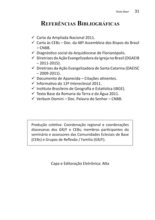 Texto-Base   31

     Referências Bibliográficas

   Carta da Ampliada Nacional 2011.
99 	
99 	 arta às CEBs – Doc. da 48º Assembleia dos Bispos do Brasil
   C
   – CNBB.
99 	 iagnóstico social da Arquidiocese de Florianópolis.
   D
99 Diretrizes da Ação Evangelizadora da Igreja no Brasil (DGAEIB
   – 2011-2015).
99 Diretrizes da Ação Evangelizadora de Santa Catarina (DAEISC
   – 2009-2011).
99 Documento de Aparecida – Citações atinentes.
99 Informativo do 13º Intereclesial 2011.
99 Instituto Brasileiro de Geografia e Estatística (IBGE).
99 Texto Base da Romaria da Terra e da Água 2011.
99 Verbum Domini – Doc. Palavra do Senhor – CNBB.




Produção coletiva: Coordenação regional e coordenações
diocesanas dos GR/F e CEBs; membros participantes do
seminário e assessores das Comunidades Eclesiais de Base
(CEBs) e Grupos de Reflexão / Família (GR/F).




           Capa e Editoração Eletrônica: Atta
 
