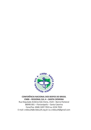 CONFERÊNCIA NACIONAL DOS BISPOS DO BRASIL
        CNBB – REGIONAL SUL 4 – SANTA CATARINA
 Rua Deputado Antônio Edú Vieira, 1524 – Bairro Pantanal
         88040-001 – Florianópolis – Santa Catarina
          Fone/Fax: (048) 3207.7033 ou 3234 7033
E-mail: cnbbsul4@cnbbsul4.org.br ou cnbbsul4@gmail.com
 