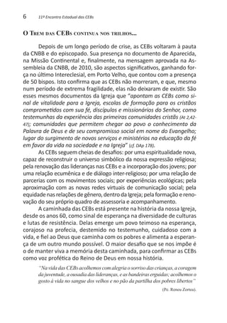 6     11º Encontro Estadual das CEBs


O Trem das CEBs continua nos trilhos...

       Depois de um longo período de crise, as CEBs voltaram à pauta
da CNBB e do episcopado. Sua presença no documento de Aparecida,
na Missão Continental e, finalmente, na mensagem aprovada na As-
sembleia da CNBB, de 2010, são aspectos significativos, ganhando for-
ça no último Intereclesial, em Porto Velho, que contou com a presença
de 50 bispos. Isto confirma que as CEBs não morreram, e que, mesmo
num período de extrema fragilidade, elas não deixaram de existir. São
esses mesmos documentos da Igreja que “apontam as CEBs como si-
nal de vitalidade para a Igreja, escolas de formação para os cristãos
comprometidos com sua fé, discípulos e missionários do Senhor, como
testemunhas da experiência das primeiras comunidades cristãs (At 2,42-
47); comunidades que permitem chegar ao povo o conhecimento da
Palavra de Deus e de seu compromisso social em nome do Evangelho;
lugar do surgimento de novos serviços e ministérios na educação da fé
em favor da vida na sociedade e na Igreja” (cf. DAp 178).
       As CEBs seguem cheias de desafios: por uma espiritualidade nova,
capaz de reconstruir o universo simbólico da nossa expressão religiosa;
pela renovação das lideranças nas CEBs e a incorporação dos jovens; por
uma relação ecumênica e de diálogo inter-religioso; por uma relação de
parcerias com os movimentos sociais; por experiências ecológicas; pela
aproximação com as novas redes virtuais de comunicação social; pela
equidade nas relações de gênero, dentro da Igreja; pela formação e reno-
vação do seu próprio quadro de assessoria e acompanhamento.
       A caminhada das CEBs está presente na história da nossa Igreja,
desde os anos 60, como sinal de esperança na diversidade de culturas
e lutas de resistência. Delas emerge um povo teimoso na esperança,
corajoso na profecia, destemido no testemunho, cuidadoso com a
vida, e fiel ao Deus que caminha com os pobres e alimenta a esperan-
ça de um outro mundo possível. O maior desafio que se nos impõe é
o de manter viva a memória desta caminhada, para confirmar as CEBs
como voz profética do Reino de Deus em nossa história.
      “Na vida das CEBs acolhemos com alegria o sorriso das crianças, a coragem
      da juventude, a ousadia das lideranças, e as bandeiras erguidas; acolhemos o
      gosto à vida no sangue dos velhos e no pão da partilha dos pobres libertos”
                                                                 (Pe. Reneu Zortea).
 