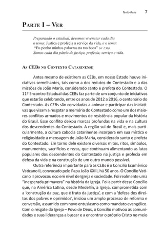 Texto-Base   7

Parte I – Ver
      Preparando o estadual, devemos vivenciar cada dia
      o tema: Justiça e profecia a serviço da vida, e o lema:
       “Eu ponho minhas palavras na tua boca” (Jr 1,9b).
      Somos cada dia pátria de justiça, profecia, serviço e vida.


As CEBs no Contexto Catarinense

       Antes mesmo de existirem as CEBs, em nosso Estado houve ini-
ciativas semelhantes, tais como a dos redutos do Contestado e a das
missões de João Maria, considerado santo e profeta do Contestado. O
11º Encontro Estadual das CEBs faz parte de um conjunto de iniciativas
que estarão celebrando, entre os anos de 2012 a 2016, o centenário do
Contestado. As CEBs são convidadas a animar e participar das iniciati-
vas que visam a resgatar a memória do Contestado como um dos maio-
res conflitos armados e movimentos de resistência popular da história
do Brasil. Esse conflito deixou marcas profundas na vida e na cultura
dos descendentes do Contestado. A região sul do Brasil e, mais parti-
cularmente, a cultura cabocla catarinense incorpora em sua mística e
religiosidade a mensagem de João Maria, considerado santo e profeta
do Contestado. Em torno dele existem diversos mitos, ritos, símbolos,
monumentos, sacrifícios e rezas, que continuam alimentando as lutas
populares dos descendentes do Contestado na justiça e profecia em
defesa da vida e na construção de um outro mundo possível.
       Outra referência importante para as CEBs é o Concilio Ecumênico
Vaticano II, convocado pelo Papa João XXIII, há 50 anos. O Concílio Vati-
cano II provocou eco em nível de Igreja e sociedade. Foi realmente uma
“inesperada primavera” na história da Igreja. Foi a partir desse Concílio
que, na América Latina, desde Medellín, a Igreja, comprometida com
a ‘construção da paz, que é fruto da justiça’, e com a ‘defesa dos direi-
tos dos pobres e oprimidos’, iniciou um amplo processo de reforma e
conversão, assumido com novo entusiasmo como mandato evangélico.
Com o resgate da Igreja – Povo de Deus, o Concílio motivou as comuni-
dades e suas lideranças a buscar e a encontrar o próprio Cristo no meio
 