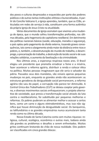 8     11º Encontro Estadual das CEBs


dos povos e culturas desprezados e esquecidos por parte dos poderes
públicos e de outras tantas instituições elitistas e burocratizadas. A par-
tir do Concílio Vaticano II, a Igreja aprendeu, também, que as CEBs, ar-
ticuladas em redes de serviço à vida, constituem uma forma autêntica
da própria Igreja de Jesus Cristo na atualidade.
       Vários documentos da Igreja assinalam que vivemos uma mudan-
ça de época, que o mundo sofreu transformações profundas, nas últi-
mas décadas, pela hegemonia do capitalismo neoliberal. Em detrimento
das políticas nacionais básicas (saúde, educação, moradia e segurança),
o país optou pelo pagamento da dívida externa, trazendo graves conse-
quências, tais como o alargamento ainda maior da distância entre ricos e
pobres, e, também, a desestruturação do mundo do trabalho, o desem-
prego, a precarização do trabalho, a destruição do tecido social e de suas
relações solidárias, o aumento da favelização e da criminalidade.
       Nos últimos anos, a esperança respirava novos ares. O Brasil
elegeu um presidente que prometia erradicar a fome e a miséria,
fazer acontecer a reforma agrária, distribuir a renda e colocar ética
na política. Muitas pessoas imaginavam que ele seria o salvador da
pátria. Passados seus dois mandatos, são visíveis apenas pequenas
mudanças no país, enquanto as grandes ainda não aconteceram: as
estruturas geradoras da desigualdade social permanecem, a reforma
agrária não saiu do papel, a corrupção não parece ter diminuído. A
Central Única dos Trabalhadores (CUT) se deixou cooptar pelo gover-
no, e diversos movimentos sociais enfraqueceram; o projeto alterna-
tivo de sociedade, que previa a transformação social através da luta
contra o neoliberalismo, foi substituído por pequenas melhorias e
reformas. Os pobres puderam se alimentar melhor e acessar a certos
bens, como um carro e alguns eletrodomésticos, mas isso não sig-
nifica que houve diminuição da desigualdade social. Os banqueiros,
os latifundiários e os grandes empresários nunca acumularam tanta
renda como na última década.
       Nosso Estado de Santa Catarina conta com muitas riquezas: re-
ligiosa, cultural, ecológica, econômica e outras mais, todavia ainda
são grandes os problemas e desafios a serem enfrentados. Muitos
gritos continuam brotando do chão de nossa realidade. Eles podem
ser classificados em cinco grandes blocos:
 