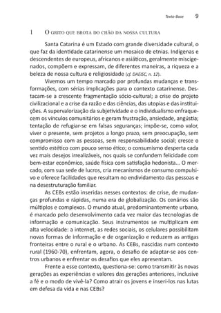 Texto-Base    9

1	    O grito que brota do chão da nossa cultura
        Santa Catarina é um Estado com grande diversidade cultural, o
que faz da identidade catarinense um mosaico de etnias. Indígenas e
descendentes de europeus, africanos e asiáticos, geralmente miscige-
nados, compõem e expressam, de diferentes maneiras, a riqueza e a
beleza de nossa cultura e religiosidade (cf. DAEISC, n. 12).
        Vivemos um tempo marcado por profundas mudanças e trans-
formações, com sérias implicações para o contexto catarinense. Des-
tacam-se a crescente fragmentação sócio-cultural; a crise do projeto
civilizacional e a crise da razão e das ciências, das utopias e das institui-
ções. A supervalorização da subjetividade e o individualismo enfraque-
cem os vínculos comunitários e geram frustração, ansiedade, angústia;
tentação de refugiar-se em falsas seguranças; impõe-se, como valor,
viver o presente, sem projetos a longo prazo, sem preocupação, sem
compromisso com as pessoas, sem responsabilidade social; cresce o
sentido estético com pouco senso ético; o consumismo desperta cada
vez mais desejos irrealizáveis, nos quais se confundem felicidade com
bem-estar econômico, saúde física com satisfação hedonista... O mer-
cado, com sua sede de lucros, cria mecanismos de consumo compulsi-
vo e oferece facilidades que resultam no endividamento das pessoas e
na desestruturação familiar.
        As CEBs estão inseridas nesses contextos: de crise, de mudan-
ças profundas e rápidas, numa era de globalização. Os cenários são
múltiplos e complexos. O mundo atual, predominantemente urbano,
é marcado pelo desenvolvimento cada vez maior das tecnologias de
informação e comunicação. Seus instrumentos se multiplicam em
alta velocidade: a internet, as redes sociais, os celulares possibilitam
novas formas de informação e de organização e reduzem as antigas
fronteiras entre o rural e o urbano. As CEBs, nascidas num contexto
rural (1960-70), enfrentam, agora, o desafio de adaptar-se aos cen-
tros urbanos e enfrentar os desafios que eles apresentam.
        Frente a esse contexto, questiona-se: como transmitir às novas
gerações as experiências e valores das gerações anteriores, inclusive
a fé e o modo de vivê-la? Como atrair os jovens e inseri-los nas lutas
em defesa da vida e nas CEBs?
 