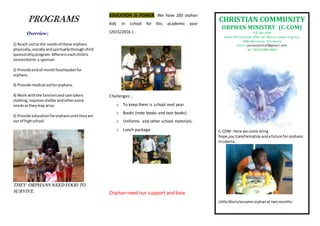 PROGRAMS
Overview:
1) Reach outto the needsof these orphans
physically, socially andspirituallythroughchild
sponsorshipprogram.Whereineachchildis
connectedto a sponsor.
2) Provide endof monthfoodbasketfor
orphans.
3) Provide medical aidfororphans.
4) Work withthe familiesand care takers
clothing,improve shelterandotherextra
needsastheymay arise.
5) Provide educationfororphansuntil theyare
out of highschool.
THEY ORPHANS NEED FOOD TO
SURVIVE.
EDUCATION IS POWER. We have 200 orphan
kids in school for this academic year
(2015/2016 ) .
Challenges ;
o To keep them is school next year
o Books (note books and text books)
o Uniforms and other school materials.
o Lunch package.
Orphan need our support and love
CHRISTIAN COMMUNITY
ORPHAN MINISTRY (C-COM)
P.O. Box 836
Hotel Africa Road, After Car Wash, Lower Virginia
1000 Monrovia, 10 Liberia
Email: pastorjohnccf@gmail.com
tel. 00231-886-5663
C-COM: Here we come bring
hope,joy,transformationandafuture for orphans
inLiberia.
Little Gloriabecame orphanat twomonths.
 