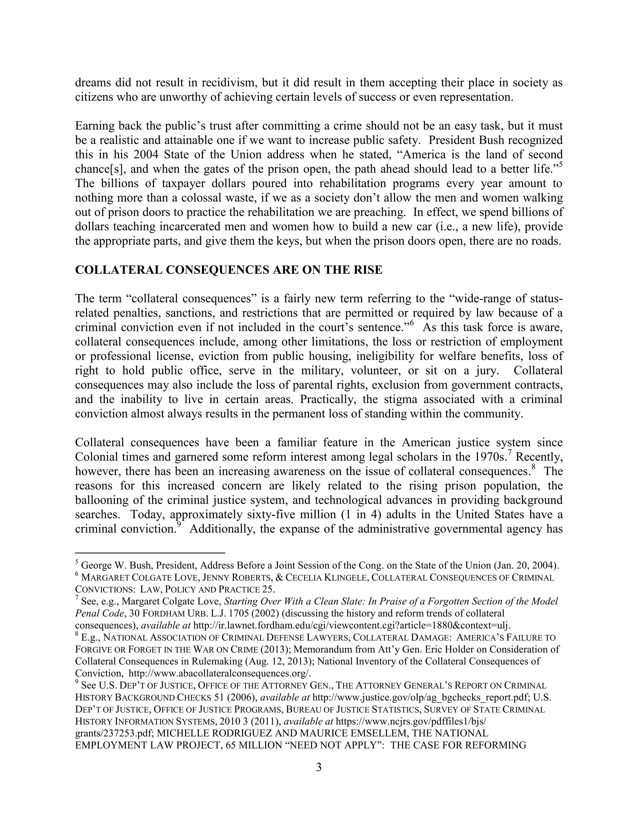3
dreams did not result in recidivism, but it did result in them accepting their place in society as
citizens who are unworthy of achieving certain levels of success or even representation.
Earning back the public’s trust after committing a crime should not be an easy task, but it must
be a realistic and attainable one if we want to increase public safety. President Bush recognized
this in his 2004 State of the Union address when he stated, “America is the land of second
chance[s], and when the gates of the prison open, the path ahead should lead to a better life.”5
The billions of taxpayer dollars poured into rehabilitation programs every year amount to
nothing more than a colossal waste, if we as a society don’t allow the men and women walking
out of prison doors to practice the rehabilitation we are preaching. In effect, we spend billions of
dollars teaching incarcerated men and women how to build a new car (i.e., a new life), provide
the appropriate parts, and give them the keys, but when the prison doors open, there are no roads.
COLLATERAL CONSEQUENCES ARE ON THE RISE
The term “collateral consequences” is a fairly new term referring to the “wide-range of status-
related penalties, sanctions, and restrictions that are permitted or required by law because of a
criminal conviction even if not included in the court’s sentence.”6
As this task force is aware,
collateral consequences include, among other limitations, the loss or restriction of employment
or professional license, eviction from public housing, ineligibility for welfare benefits, loss of
right to hold public office, serve in the military, volunteer, or sit on a jury. Collateral
consequences may also include the loss of parental rights, exclusion from government contracts,
and the inability to live in certain areas. Practically, the stigma associated with a criminal
conviction almost always results in the permanent loss of standing within the community.
Collateral consequences have been a familiar feature in the American justice system since
Colonial times and garnered some reform interest among legal scholars in the 1970s.7
Recently,
however, there has been an increasing awareness on the issue of collateral consequences.8
The
reasons for this increased concern are likely related to the rising prison population, the
ballooning of the criminal justice system, and technological advances in providing background
searches. Today, approximately sixty-five million (1 in 4) adults in the United States have a
criminal conviction.9
Additionally, the expanse of the administrative governmental agency has
5
George W. Bush, President, Address Before a Joint Session of the Cong. on the State of the Union (Jan. 20, 2004).
6
MARGARET COLGATE LOVE, JENNY ROBERTS, & CECELIA KLINGELE, COLLATERAL CONSEQUENCES OF CRIMINAL
CONVICTIONS: LAW, POLICY AND PRACTICE 25.
7
See, e.g., Margaret Colgate Love, Starting Over With a Clean Slate: In Praise of a Forgotten Section of the Model
Penal Code, 30 FORDHAM URB. L.J. 1705 (2002) (discussing the history and reform trends of collateral
consequences), available at http://ir.lawnet.fordham.edu/cgi/viewcontent.cgi?article=1880&context=ulj.
8
E.g., NATIONAL ASSOCIATION OF CRIMINAL DEFENSE LAWYERS, COLLATERAL DAMAGE: AMERICA’S FAILURE TO
FORGIVE OR FORGET IN THE WAR ON CRIME (2013); Memorandum from Att’y Gen. Eric Holder on Consideration of
Collateral Consequences in Rulemaking (Aug. 12, 2013); National Inventory of the Collateral Consequences of
Conviction, http://www.abacollateralconsequences.org/.
9
See U.S. DEP’T OF JUSTICE, OFFICE OF THE ATTORNEY GEN., THE ATTORNEY GENERAL’S REPORT ON CRIMINAL
HISTORY BACKGROUND CHECKS 51 (2006), available at http://www.justice.gov/olp/ag_bgchecks_report.pdf; U.S.
DEP’T OF JUSTICE, OFFICE OF JUSTICE PROGRAMS, BUREAU OF JUSTICE STATISTICS, SURVEY OF STATE CRIMINAL
HISTORY INFORMATION SYSTEMS, 2010 3 (2011), available at https://www.ncjrs.gov/pdffiles1/bjs/
grants/237253.pdf; MICHELLE RODRIGUEZ AND MAURICE EMSELLEM, THE NATIONAL
EMPLOYMENT LAW PROJECT, 65 MILLION “NEED NOT APPLY”: THE CASE FOR REFORMING
 