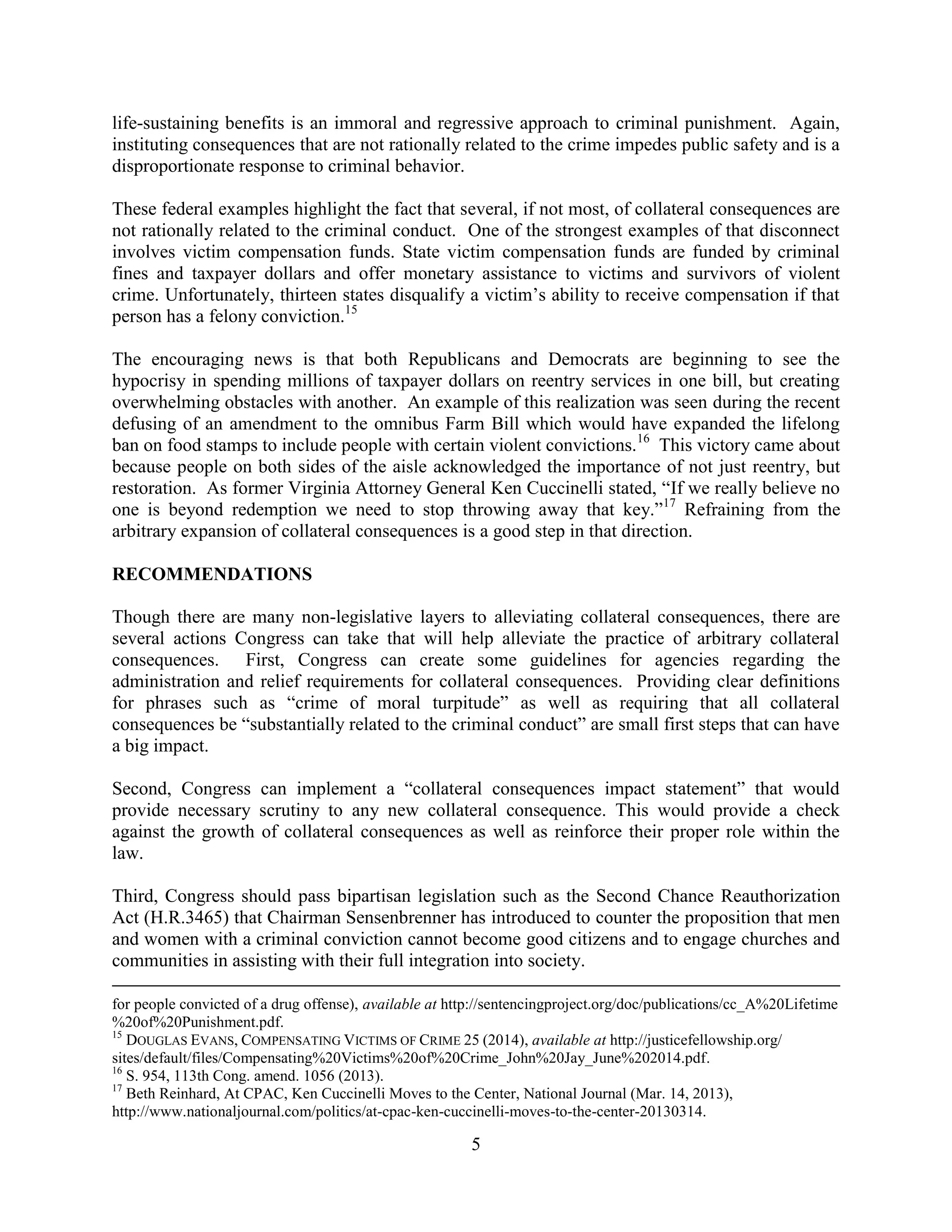 5
life-sustaining benefits is an immoral and regressive approach to criminal punishment. Again,
instituting consequences that are not rationally related to the crime impedes public safety and is a
disproportionate response to criminal behavior.
These federal examples highlight the fact that several, if not most, of collateral consequences are
not rationally related to the criminal conduct. One of the strongest examples of that disconnect
involves victim compensation funds. State victim compensation funds are funded by criminal
fines and taxpayer dollars and offer monetary assistance to victims and survivors of violent
crime. Unfortunately, thirteen states disqualify a victim’s ability to receive compensation if that
person has a felony conviction.15
The encouraging news is that both Republicans and Democrats are beginning to see the
hypocrisy in spending millions of taxpayer dollars on reentry services in one bill, but creating
overwhelming obstacles with another. An example of this realization was seen during the recent
defusing of an amendment to the omnibus Farm Bill which would have expanded the lifelong
ban on food stamps to include people with certain violent convictions.16
This victory came about
because people on both sides of the aisle acknowledged the importance of not just reentry, but
restoration. As former Virginia Attorney General Ken Cuccinelli stated, “If we really believe no
one is beyond redemption we need to stop throwing away that key.”17
Refraining from the
arbitrary expansion of collateral consequences is a good step in that direction.
RECOMMENDATIONS
Though there are many non-legislative layers to alleviating collateral consequences, there are
several actions Congress can take that will help alleviate the practice of arbitrary collateral
consequences. First, Congress can create some guidelines for agencies regarding the
administration and relief requirements for collateral consequences. Providing clear definitions
for phrases such as “crime of moral turpitude” as well as requiring that all collateral
consequences be “substantially related to the criminal conduct” are small first steps that can have
a big impact.
Second, Congress can implement a “collateral consequences impact statement” that would
provide necessary scrutiny to any new collateral consequence. This would provide a check
against the growth of collateral consequences as well as reinforce their proper role within the
law.
Third, Congress should pass bipartisan legislation such as the Second Chance Reauthorization
Act (H.R.3465) that Chairman Sensenbrenner has introduced to counter the proposition that men
and women with a criminal conviction cannot become good citizens and to engage churches and
communities in assisting with their full integration into society.
for people convicted of a drug offense), available at http://sentencingproject.org/doc/publications/cc_A%20Lifetime
%20of%20Punishment.pdf.
15
DOUGLAS EVANS, COMPENSATING VICTIMS OF CRIME 25 (2014), available at http://justicefellowship.org/
sites/default/files/Compensating%20Victims%20of%20Crime_John%20Jay_June%202014.pdf.
16
S. 954, 113th Cong. amend. 1056 (2013).
17
Beth Reinhard, At CPAC, Ken Cuccinelli Moves to the Center, National Journal (Mar. 14, 2013),
http://www.nationaljournal.com/politics/at-cpac-ken-cuccinelli-moves-to-the-center-20130314.
 