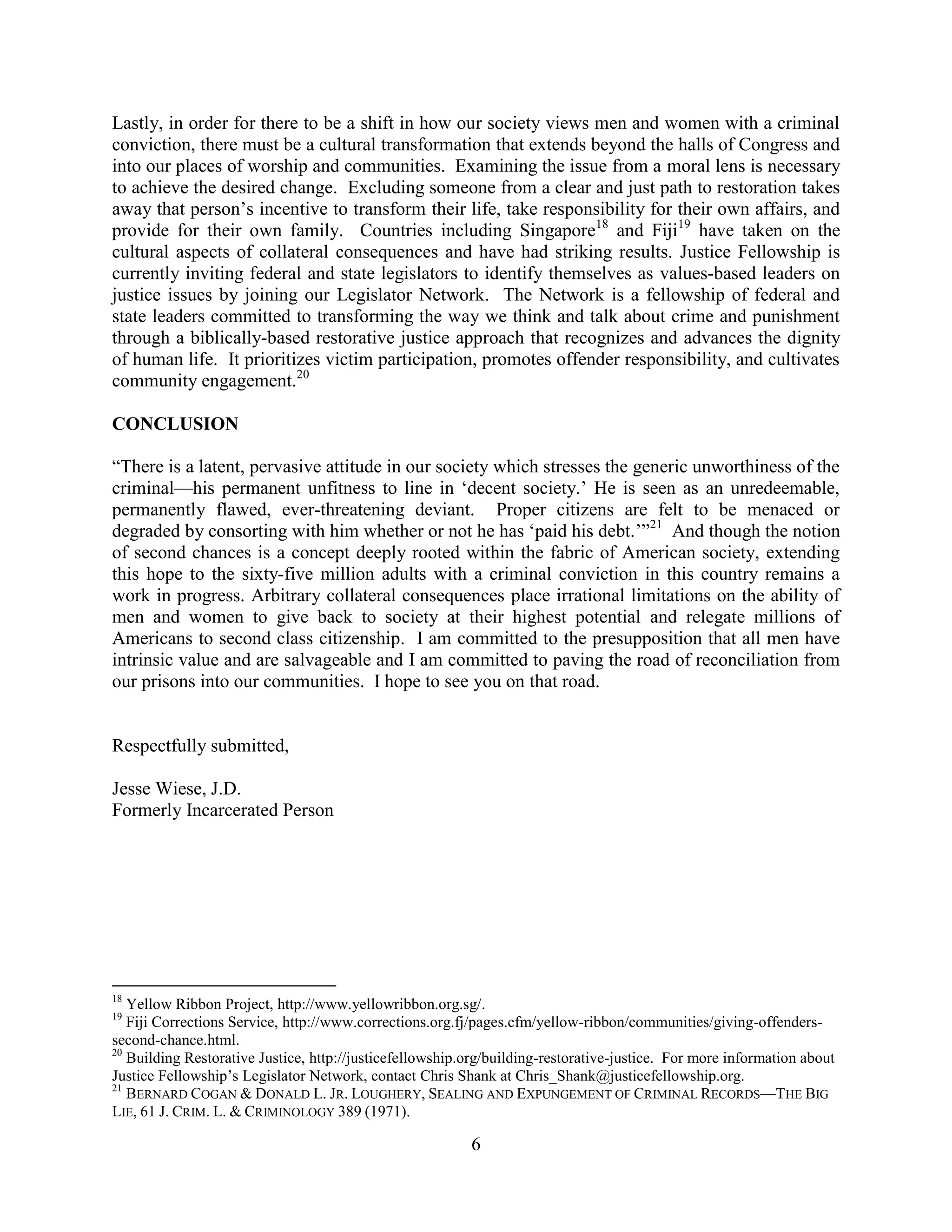 6
Lastly, in order for there to be a shift in how our society views men and women with a criminal
conviction, there must be a cultural transformation that extends beyond the halls of Congress and
into our places of worship and communities. Examining the issue from a moral lens is necessary
to achieve the desired change. Excluding someone from a clear and just path to restoration takes
away that person’s incentive to transform their life, take responsibility for their own affairs, and
provide for their own family. Countries including Singapore18
and Fiji19
have taken on the
cultural aspects of collateral consequences and have had striking results. Justice Fellowship is
currently inviting federal and state legislators to identify themselves as values-based leaders on
justice issues by joining our Legislator Network. The Network is a fellowship of federal and
state leaders committed to transforming the way we think and talk about crime and punishment
through a biblically-based restorative justice approach that recognizes and advances the dignity
of human life. It prioritizes victim participation, promotes offender responsibility, and cultivates
community engagement.20
CONCLUSION
“There is a latent, pervasive attitude in our society which stresses the generic unworthiness of the
criminal—his permanent unfitness to line in ‘decent society.’ He is seen as an unredeemable,
permanently flawed, ever-threatening deviant. Proper citizens are felt to be menaced or
degraded by consorting with him whether or not he has ‘paid his debt.’”21
And though the notion
of second chances is a concept deeply rooted within the fabric of American society, extending
this hope to the sixty-five million adults with a criminal conviction in this country remains a
work in progress. Arbitrary collateral consequences place irrational limitations on the ability of
men and women to give back to society at their highest potential and relegate millions of
Americans to second class citizenship. I am committed to the presupposition that all men have
intrinsic value and are salvageable and I am committed to paving the road of reconciliation from
our prisons into our communities. I hope to see you on that road.
Respectfully submitted,
Jesse Wiese, J.D.
Formerly Incarcerated Person
18
Yellow Ribbon Project, http://www.yellowribbon.org.sg/.
19
Fiji Corrections Service, http://www.corrections.org.fj/pages.cfm/yellow-ribbon/communities/giving-offenders-
second-chance.html.
20
Building Restorative Justice, http://justicefellowship.org/building-restorative-justice. For more information about
Justice Fellowship’s Legislator Network, contact Chris Shank at Chris_Shank@justicefellowship.org.
21
BERNARD COGAN & DONALD L. JR. LOUGHERY, SEALING AND EXPUNGEMENT OF CRIMINAL RECORDS—THE BIG
LIE, 61 J. CRIM. L. & CRIMINOLOGY 389 (1971).
 