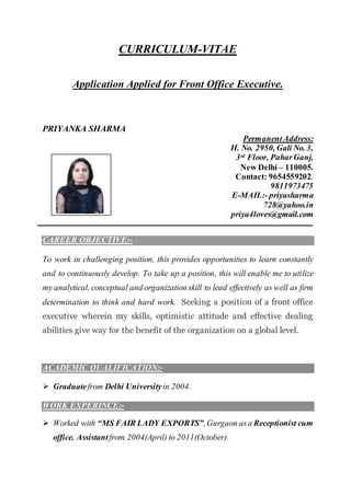 CURRICULUM-VITAE
Application Applied for Front Office Executive.
PRIYANKA SHARMA
PermanentAddress:
H. No. 2950, Gali No. 3,
3rd Floor, PaharGanj,
New Delhi – 110005.
Contact: 9654559202,
9811973475
E-MAIL:- priyasharma
728@yahoo.in
priya4loves@gmail.com
CAREER OBJECTIVE:-
To work in challenging position, this provides opportunities to learn constantly
and to continuously develop. To take up a position, this will enable me to utilize
my analytical, conceptual and organization skill to lead effectively as well as firm
determination to think and hard work. Seeking a position of a front office
executive wherein my skills, optimistic attitude and effective dealing
abilities give way for the benefit of the organization on a global level.
ACADEMIC QUALIFICATION:-
 Graduatefrom Delhi Universityin 2004.
WORK EXPERINCE:-
 Worked with “MS FAIR LADY EXPORTS”,Gurgaon asa Receptionist cum
office. Assistant from 2004(April) to 2011(October).
 
