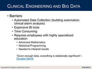 #PSLS2015Innovations & Insights Leadership Summit
• Barriers
• Automated Data Collection (building automation,
clinical alarm analysis)
• Expensive BI tools
• Time Consuming
• Requires employees with highly specialized
education
• Advanced Mathematics
• Statistical Programming
• Needed to interpret results
“Given enough data, everything is statistically significant”–
Douglas Merrill
CLINICAL ENGINEERING AND BIG DATA
 