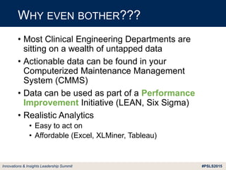 #PSLS2015Innovations & Insights Leadership Summit
• Most Clinical Engineering Departments are
sitting on a wealth of untapped data
• Actionable data can be found in your
Computerized Maintenance Management
System (CMMS)
• Data can be used as part of a Performance
Improvement Initiative (LEAN, Six Sigma)
• Realistic Analytics
• Easy to act on
• Affordable (Excel, XLMiner, Tableau)
WHY EVEN BOTHER???
 