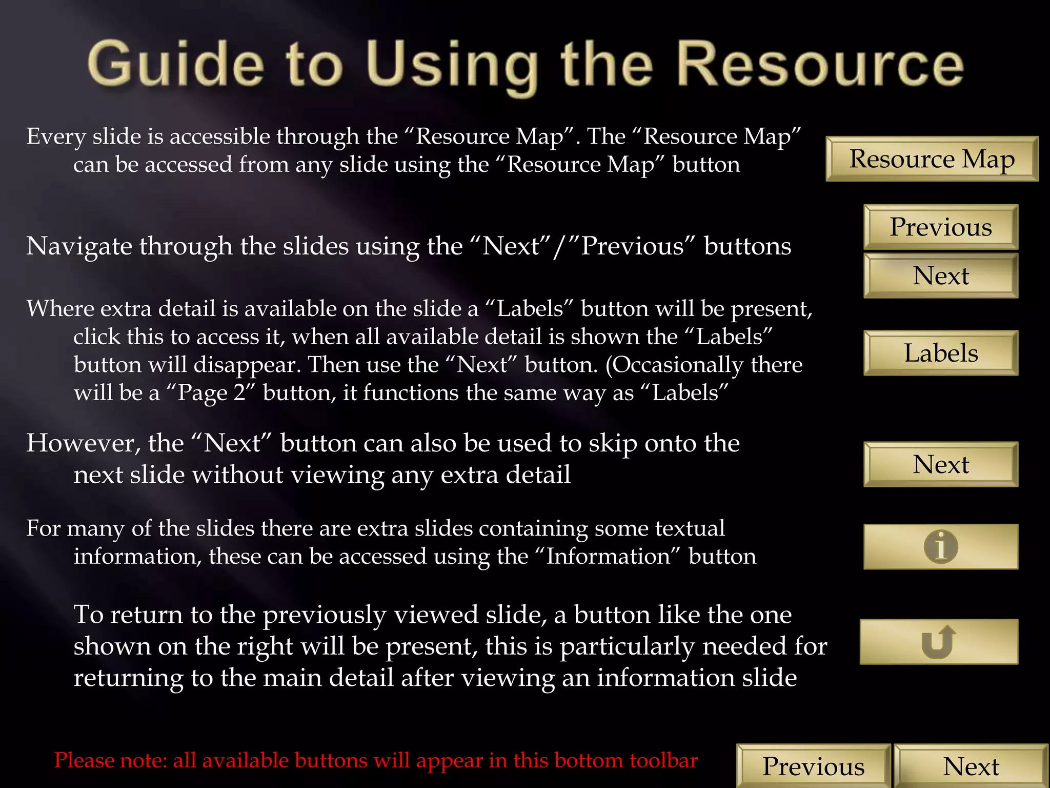 Every slide is accessible through the “Resource Map”. The “Resource Map”
    can be accessed from any slide using the “Resource Map” button                Resource Map

                                                                                     Previous
Navigate through the slides using the “Next”/”Previous” buttons
                                                                                      Next
Where extra detail is available on the slide a “Labels” button will be present,
   click this to access it, when all available detail is shown the “Labels”
   button will disappear. Then use the “Next” button. (Occasionally there             Labels
   will be a “Page 2” button, it functions the same way as “Labels”

However, the “Next” button can also be used to skip onto the
   next slide without viewing any extra detail                                        Next

For many of the slides there are extra slides containing some textual
    information, these can be accessed using the “Information” button

    To return to the previously viewed slide, a button like the one
    shown on the right will be present, this is particularly needed for
    returning to the main detail after viewing an information slide


  Please note: all available buttons will appear in this bottom toolbar   Previous       Next
 