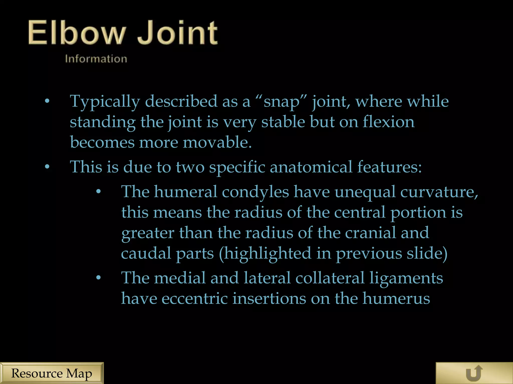 •   Typically described as a “snap” joint, where while
        standing the joint is very stable but on flexion
        becomes more movable.
    •   This is due to two specific anatomical features:
           • The humeral condyles have unequal curvature,
                this means the radius of the central portion is
                greater than the radius of the cranial and
                caudal parts (highlighted in previous slide)
           • The medial and lateral collateral ligaments
                have eccentric insertions on the humerus



Resource Map
 