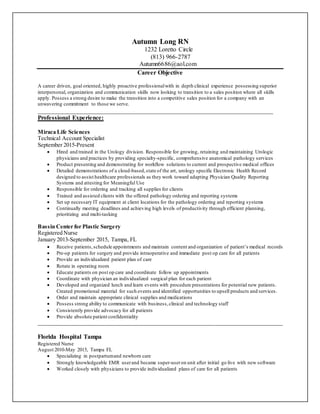 Autumn Long RN
1232 Loretto Circle
(813) 966-2787
Autumn6686@aol.com
Career Objective
A career driven, goal oriented, highly proactive professionalwith in depth clinical experience possessing superior
interpersonal, organization and communication skills now looking to transition to a sales position where all skills
apply. Possess a strong desire to make the transition into a competitive sales position for a company with an
unwavering commitment to those we serve.
___________________________________________________________________________
Professional Experience:
Miraca Life Sciences
Technical Account Specialist
September 2015-Present
 Hired and trained in the Urology division. Responsible for growing, retaining and maintaining Urologic
physicians and practices by providing specialty-specific, comprehensive anatomical pathology services
 Product presenting and demonstrating for workflow solutions to current and prospective medical offices
 Detailed demonstrations of a cloud-based,state of the art, urology specific Electronic Health Record
designed to assist healthcare professionals as they work toward adapting Physician Quality Reporting
Systems and attesting for Meaningful Use
 Responsible for ordering and tracking all supplies for clients
 Trained and assisted clients with the offered pathology ordering and reporting systems
 Set up necessary IT equipment at client locations for the pathology ordering and reporting systems
 Continually meeting deadlines and achieving high levels of productivity through efficient planning,
prioritizing and multi-tasking
Bassin Center for Plastic Surgery
Registered Nurse
January 2013-September 2015, Tampa, FL
 Receive patients,schedule appointments and maintain content and organization of patient’s medical records
 Pre-op patients for surgery and provide intraoperative and immediate post op care for all patients
 Provide an individualized patient plan of care
 Rotate in operating room
 Educate patients on post op care and coordinate follow up appointments
 Coordinate with physician an individualized surgical plan for each patient
 Developed and organized lunch and learn events with procedure presentations for potential new patients.
Created promotional material for such events and identified opportunities to upsell products and services.
 Order and maintain appropriate clinical supplies and medications
 Possess strong ability to communicate with business,clinical and technology staff
 Consistently provide advocacy for all patients
 Provide absolute patient confidentiality
_____________________________________________________________________________________
Florida Hospital Tampa
Registered Nurse
August 2010-May 2015, Tampa FL
 Specializing in postpartumand newborn care
 Strongly knowledgeable EMR userand became super-useron unit after initial go live with new software
 Worked closely with physicians to provide individualized plans of care for all patients
 